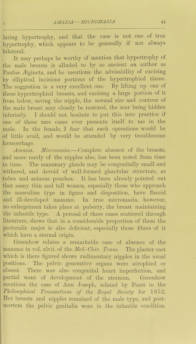 lating hypertrophy, and that the case is not one of true hypertrophy, which appears to be generally if not always bilateral. It may perhaps be worthy of mention that hypertrophy of the male breasts is alluded to by so ancient an author as Paulus iEgineta, and he mentions the advisability of excising by elliptical incisions portions of the hypertrophied tissue. The suggestion is a very excellent one. By lifting up one of these hypertrophied breasts, and excising a large portion of it from below, saving the nipple, the normal size and contour of the male breast may closely be restored, the scar being hidden inferiorly. I should not hesitate to put this into practice if one of these rare cases ever presents itself to me in the male. In the female, I fear that such operations would be of little avail, and would be attended by very troublesome heemorrhage. Aviazia. Micromazia.—Complete absence of the breasts, and more rarely of the nipples also, has been noted from time to time. The mammary glands may be congenitally small and withered, and devoid of well-formed glandular structure, as tubes and acinous pouches. It has been already pointed out that many thin and tall women, especially those who approach the masculine type in figure and disposition, have flaccid and ill-developed mamma. In true micromazia, however, no enlargement takes place at puberty, the breast maintaining the infantile type. A perusal of these cases scattered through literature, shows that in a considerable proportion of them the pectoralis major is also deficient, especially those fibres of it which have a sternal origin, Greenhow relates a remarkable case of absence of the mammai in vol. xlvii. of the Mecl.-Chir. Trans. The plaster cast which is there figured shows rudimentary nipples in the usual positions. The pelvic generative organs were atrophied or absent. There was also congenital heart imperfection, and partial want of development of the sternum. Greenhow mentions the case of Ann Joseph, related by Tears in the ndlosopldcal Transactions of the Royal Society for 1852. Her Ijreasts and nipples remained of the male type, and post- mortem the pelvic genitalia were in the infantile condition.