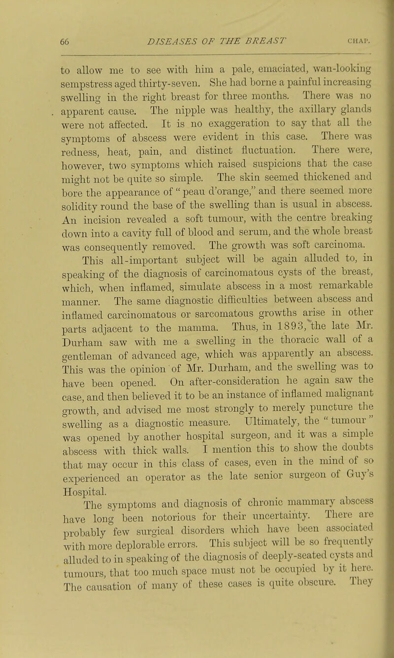 to allow me to see with him a pale, emaciated, wan-looking sempstress aged thirty- seven. She had borne a painful increasing swelling in the right breast for three months. There was no apparent cause. The nipple was healthy, the axillary glands were not affected. It is no exaggeration to say that all the symptoms of abscess were evident in this case. There was redness, heat, pain, and distinct fluctuation. There were, however, two symptoms which raised suspicions that the case might not be quite so simple. The skin seemed thickened and bore the appearance of  peau d'orange, and there seemed more sohdity round the base of the swelling than is usual in abscess. An incision revealed a soft tumour, with the centre breaking down into a cavity full of blood and serum, and the whole breast was consequently removed. The growth was soft carcinoma. This all-important subject will be again alluded to, in speaking of the diagnosis of carcinomatous cysts of the breast, which, when inflamed, simulate abscess in a most remarkable manner. The same diagnostic difficulties between abscess and inflamed carcinomatous or sarcomatous growths arise in other parts adjacent to the mamma. Thus, in 1893,the late Mr. Durham saw with me a swelling in the thoracic wall of a gentleman of advanced age, which was apparently an abscess. This was the opinion of Mr. Durham, and the swelling was to have been opened. On after-consideration he again saw the case, and then believed it to be an instance of inflamed malignant growth, and advised me most strongly to merely puncture the swelling as a diagnostic measure. Ultimately, the  tumour  was opened by another hospital surgeon, and it was a simple abscess with thick walls. I mention this to show the doubts that may occur in this class of cases, even in the mind of so experienced an operator as the late senior surgeon of Guy's Hosx^ital. The symptoms and diagnosis of chronic mammary abscess have long been notorious for their uncertainty. There are probably few surgical disorders which have been associated with more deplorable errors. This subject will be so frequently alluded to in speaking of the diagnosis of deeply-seated cysts and tumours, that too much space must not be occupied by it here. The causation of many of these cases is quite obscure. They