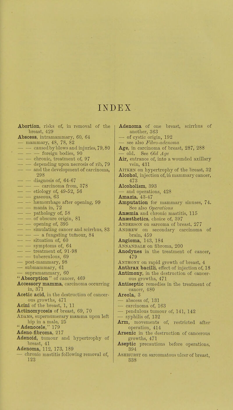 INDEX Abortion, risks of, iu removal of the breast, 429 Abscess, iutramammary, 60, 64 — mammary, 48, 78, 82 — — causedbyblowsandinjiiries, 79,80 foreign bodies, 90 — — chronic, treatment of, 97 depending upon necrosis of rib, 79 and the development of carcinoma, 298 diagnosis of, 64-67 —• carcinoma from, 378 etiology of, 49-52, 56 gaseous, 63 hsemorrhage after opening, 99 mania iu, 72 pathology of, 58 of obscure origin, 81 opening of, 395 — — simulating cancer and scirrhus, 83 ■—• a fungating tufnour, 84 situation of, 60 symptoms of, 64 treatment of, 91-98 — — tuberciilons, 69 — post-mammary, 98 — submammary, 61 — supramammary, 60 Absorption of cancer, 469 Accessory mamma, carcinoma occurrmg in, 371 Acetic acid, iu the destruction of cancer- ous growths, 471 Acini of the breast, 1, 11 Actinomycosis of breast, 69, 70 Adams, supernumerary mamma upon left hip in a male, 25 Adenocele, 179 Adeno-fibroma, 217 Adenoid, tumour and hypertrophy of breast, 41 Adenoma, 112, 173, 189 — chronic mastitis following removal of, 123 Adenoma of one breast, scirrhus of another, 363 — of cystic origin, 192 — see also Fihv-adenoma Age, in carcinoma of breast, 287, 288 — old. See Old Age Air, entrance of, into a wounded axillary vein, 431 AiTKEN on hypertrophy of the breast, 32 Alcohol, injection of, in mammary cancer, 473 Alcoholism, 393 — and operations, 428 Amazia, 43-47 Amputation for mammary simises, 74. See also Operations Anaemia and chronic mastitis, 115 Ansesthetics, choice of, 397 Anderson on sarcoma of breast, 277 Andrew on secondary carcinoma of brain, 459 Angioma, 143, 184 Annandalb on fibroma, 200 Anod3mes in the treatment of cancer, 479 Anthony on rapid growth of breast, 4 Anthrax bacilli, efi'ect of injection of, 18 Antimony, in the destruction of cancer- ous growths, 471 Antiseptic remedies in the treatment of cancer, 480 Areola, 3 — abscess of, 131 — carcinoma of, 163 — pendulous tumour of, 141, 142 — syphilis of, 132 Arm, movements of, restricted after operation, 414 Arsenic in the destruction of cancerous growths, 471 Aseptic precautions before operations, 394 AsHHUHST on sarcomatous ulcer of breast, 338