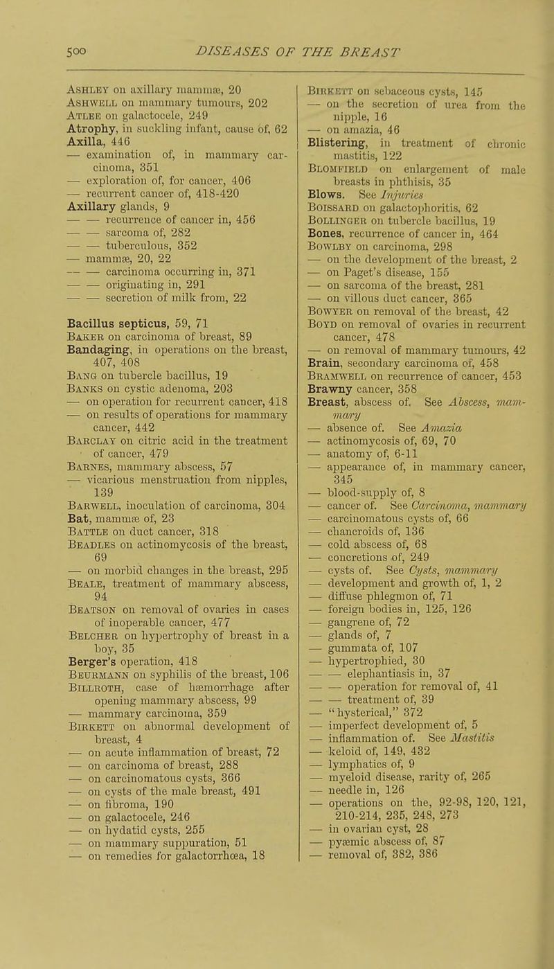 Ashley on axillary maiTiiuas, 20 ASHWELL on mammary tumours, 202 Atlee on galactocele, 249 Atrophy, in suckling infant, cause of, 62 Axilla, 446 — examination of, in mammary car- cinoma, 351 — exploration of, for cancer, 406 — recurrent cancer of, 418-420 Axillary glands, 9 •— — recurrence of cancer in, 456 sarcoma of, 282 tuberculous, 352 — mammce, 20, 22 carcinoma occurring in, 371 originating in, 291 • secretion of milk from, 22 Bacillus septicus, 59, 71 Baker on carcinoma of breast, 89 Bandaging, iu operations on the breast, 407, 408 Bang on tubercle bacillus, 19 Banks on cystic adenoma, 203 •—■ on operation for recurrent cancer, 418 — on results of operations for mammary cancer, 442 Baeclat on citric acid in the treatment of cancer, 479 Baenes, mammary abscess, 57 — vicarious menstruation from nipples, 139 Barwell, inoculation of carcinoma, 304 Bat, mammte of, 23 Battle on duct cancer, 318 Beadles on actinomycosis of the breast, 69 — on morbid changes in the breast, 295 Beale, treatment of mammary abscess, 94 Beatson on removal of ovaries in cases of inoperable cancer, 477 Belcher on hypertrophy of breast in a lioy, 35 Berger's operation, 418 Beuemann on syphilis of the breast, 106 BiLLEOTH, case of htemorrhage after opening mammary abscess, 99 — mammary carcinoma, 359 BiEKETT on abnormal development of breast, 4 — on acute inflammation of breast, 72 -— on carcinoma of breast, 288 — on carcinomatous cysts, 366 — on cysts of tlie male breast, 491 — on iibroma, 190 — on galactocele, 246 —■ on hydatid cysts, 255 — on mammary suppuration, 51 — on remedies for galactorrhcea, 18 BlRKETT on sebaceous cysts, 145 — on the secretion of urea from the nipple, 16 — on amazia, 46 Blistering, in treatment of chronic mastitis, 122 Blomkield on enlargement of male breasts in phthisis, 35 Blows. See Jnjwies BoisSARD on galactophoritis, 62 Bollinger on tubercle bacillus, 19 Bones, recurrence of cancer in, 464 BowLBY on carcinoma, 298 — on the development of the breast, 2 •— on Paget's disease, 155 — on sarcoma of the breast, 281 — on villous duct cancer, 365 BowYER on removal of the breast, 42 Boyd on removal of ovaries in recurrent cancer, 478 — on removal of mammary tumours, 42 Brain, secondary carcinoma of, 458 Bramwell on recurrence of cancer, 453 Brawny cancer, 358 Breast, abscess of. See Abscess, mam- mary — absence of. See A'nmzia — actinomycosis of, 69, 70 — anatomy of, 6-11 — appearance of, in mammarj' cancer, 345 — blood-siipply of, 8 — cancer of. See Carcinoma, mammary — carcinomatous cysts of, 66 — chancroids of, 136 — cold abscess of, 68 •— concretions of, 249 — cysts of. See Cysts, mamviary — development and growth of, 1, 2 — diffuse phlegmon of, 71 — foreign bodies in, 125, 126 — gangrene of, 72 — glands of, 7 — gummata of, 107 — liypertrophied, 30 — — elephantiasis in, 37 — — operation for removal of, 41 — — treatment of, 39 — hysterical, 372 — imperfect development of, 5 — inflammation of. See Alastitis — keloid of, 149, 432 — lymphatics of, 9 — myeloid disease, rarity of, 265 — needle in, 126 — operations on the, 92-98, 120, 121, 210-214, 235, 248, 273 •— in ovarian cyst, 28 — pyajmic abscess of, 87 — removal of, 382, 386