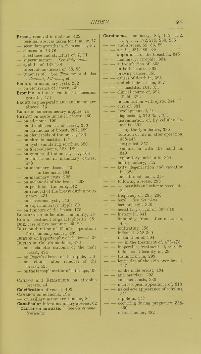 Breast, removal in diabetes, 422 — residual abscess taken for tumour, 77 — secondary growths in, from cancer, 467 — sinuses in, 73-76 — substance and structure of, 7, 11 — supernumerary. See Polymazia — syphilis of, 132-138 — tuberculous disease of, 68, 85 — tumours of. See Tumours, and also Adenoma, Fibroma, etc. Brodie on mammary cysts, 232 — on recurrence of cancel', 432 Bromine in the destruction of cancerous growths, 471 Brown on puerperal mania and mammary abscess, 73 Bruce on suiJernumerary nipples, 24 Bryant on acute infiauied cancer, 360 — on adenoma, 199 — on atrophic cancer of breast, 333 — on carcinoma of breast, 287, 289 — on chancroids of the breast, 136 — on chronic mastitis, 117 —• on cysts simulating scirrhus, 380 — on flbro-adenoma, 188, 189 — on gumma of the breast, 107, 108 — on injections in mammary cancer, 473 — on mammary abscess, 50 —. in the male, 484 — on mammary cysts, 228 — on melanosis of the breast, 268 — on pendulous tumours, 142 — on removal of the breast during preg- nancy, 431 — on sebaceous cysts, 146 — on supernumerary nipple, 30 — on tumours of the breast, 175 BucKMASTEii on lactation immunity, 19 BuDiN, treatment of galactophoritis, 98 B06, case of live mammae, 25, 29 Bull on duration of life after operations for mammary cancer, 439 Burton on hypertrophy of the breast, 32 BuTLiN on Coley's methods, 476 — on melanotic sarcoma of the male breast, 494 — on Paget's disease of the nipple, 156 — on tetanus after removal of the breast, 425 — on the transplantation of skinflaps, 409 Caillot and Rbmauldin on atrophic breasts, 44 Calcification of vessels, 403 Camkhox on adenonui, 194 — on axillary mammary tumour, 26 Canalicular iutero-mammary abscess, 62  Cancer en cuirasse. See Carcinoma, lenticular Carcinoma, mammary, 83, 112, 152, 155, 161, 172, 215, 280, 285 and abscess, 65, 83, 89 age in, 287-289, 340 — —• appearance of the breast in, 345 —■ — mammary, atrophic, 334 — —■ auto-infection of, 303 — — in both breasts, 362 — — brawny cancer, 358 — — causes of death in, 328 — —• and chronic eczema, 297 mastitis, 104, 375 —■ — clinical course of, 324 colloid, 322 in connection with cysts, 244 — .— cure of, 391 — — development of, 104 diagnosis of, 340-355, 378 • dissemination of, by cellular ele- ments, 301 — by the lymphatics, 385 dui-ation of life in, after operation, 438-445 — — encajasuled, 357 —■ — examination with the hand in, 349 — — exploratory incision in, 354 family history, 342 — — fatty degeneration and caseation in, 323 and fibro-adenoma, 219 — — following abscess, 298 — — — mastitis and other antecedents, 294 frequency of, 285, 286 — — hard. See Scirrhus — —• hfemorrhygic, 320 — ■— hereditary origin of, 307-310 — — history in, 341 —• — immunity from, after operation, 434 — — infiltrating, 356 — — inflamed, 358-360 inoculation of, 304 — — — in the treatment of, 475-478 inoperable, treatment of, 469-480 — — influence of locality in, 293 — — traumatism in, 299 lenticular of the skin over breast, 167 — — of the male breast, 494 and marriage, 293 and metastasis, 330 — — microscoiiical appearance of, 313 naked-eye appearance of scin'hus, 311 nipple in, 347 occurring during pregnancy, 358- 360 operations for, 382