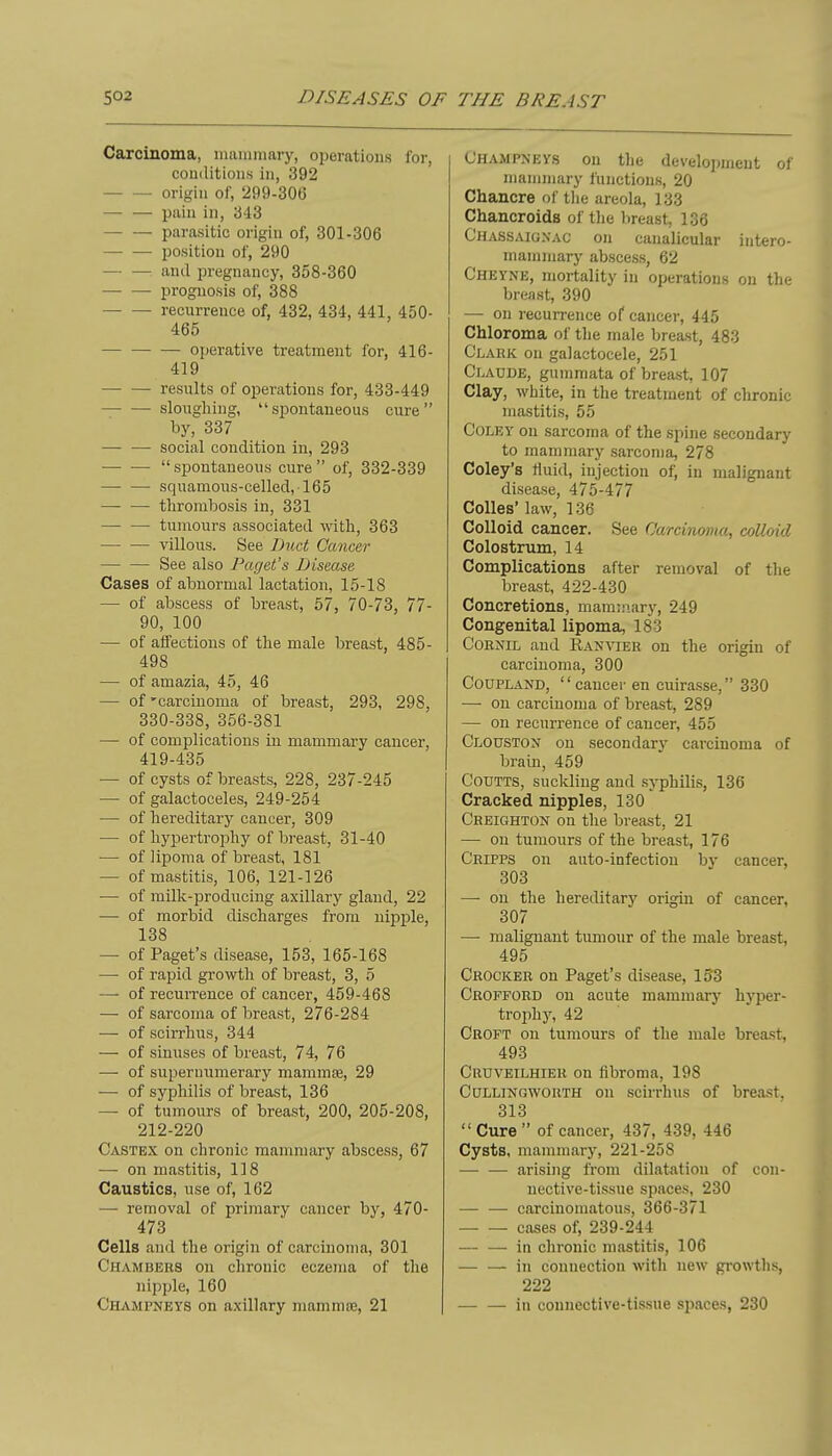 Caxcinoma, inaiumary, operations for, conditions in, 392 origin of, 299-306 pain in, 343 parasitic origin of, 301-306 position of, 290 and i^regnancy, 358-360 prognosis of, 388 — — recurrence of, 432, 434, 441, 450- 465 operative treatment for, 416- 419 results of operations for, 433-449 slougliing, spontaneous cure by, 337 — — social condition in, 293 — —  spontaneous cure  of, 332-339 — — squamous-celled,165 — — thrombosis in, 331 — — tumours associated with, 363 villous. See Duct Cancer — — See also Paget's Disease Cases of abnormal lactation, 15-18 — of abscess of breast, 57, 70-73, 77- 90, 100 ■— of affections of the male breast, 485- 498 — of amazia, 45, 46 — of'carcinoma of breast, 293, 298, 330-338, 356-381 — of complications in mammary cancer, 419-435 — of cysts of breasts, 228, 237-245 — of galactoceles, 249-254 — of hereditary cancer, 309 — of hypertrophy of bi-east, 31-40 — of lipoma of breast, 181 — of mastitis, 106, 121-126 — of milk-producing axillary glaud, 22 — of morbid discharges from nipple, 138 — of Paget's disease, 153, 165-168 —• of rapid growth of breast, 3, 5 — of recurrence of cancer, 459-468 — of sarcoma of breast, 276-284 — of scirrhus, 344 — of sinuses of breast, 74, 76 — of siiperniimerary mammae, 29 — of syphilis of breast, 136 — of tumours of breast, 200, 205-208, 212-220 Castex on chronic mammary abscess, 67 — on mastitis, 118 Caustics, use of, 162 — removal of primary cancer by, 470- 473 Cells and the origin of carcinoma, 301 Chambers on chronic eczema of the nipple, 160 Ohami>neys on axillary mammiB, 21 Uhampnevs on the develo])ineut of mammary functions, 20 Chancre of the areola, 133 Chancroids of tlie breast, 1G6 Chassaigxac on canalicular iutero- mammary abscess, 62 Cheyne, mortality in operations on the breast, 390 — on recurrence of cancer, 445 Chloroma of the male breast, 483 Clark on galactocele, 251 Claude, gummata of breast, 107 Clay, white, in the treatment of chronic mastitis, 55 CoLEY on sarcoma of the spine secondary to mammary sarcoma, 278 Coley's Huid, injection of, in malignant disease, 475-477 Colles' law, 136 Colloid cancer. See Carcinoma, colloid Colostrum, 14 Complications after removal of the breast, 422-430 Concretions, mammary, 249 Congenital lipoma, 183 CoENiL aud llAN^^ER on the origin of carcinoma, 300 CouPLAND, cancer en cuirasse, 330 —• on carcinoma of breast, 289 — on recurrence of cancer, 455 Clouston on secondary carcinoma of brain, 459 CODTTS, suckling aud syphilis, 136 Cracked nipples, 130 Creighton on the breast, 21 — on tumours of the breast, 176 Cripps on auto-infection by cancer, 303 —■ on the hereditary origin of cancer, 307 — malignant tumour of the male breast, 495 Crocker on Paget's disease, lo'3 Crofford on acute mammary hyper- trophy, 42 Ckoft on tumours of the male breast, 493 Cruveilhiek on fibroma, 198 CuLLiNGWORTH ou scirrhus of breast, 313  Cure  of cancer, 437, 439, 446 Cysts, mammary, 221-258 — — arising from dilatation of con- nective-tissue spaces, 230 — — carcinomatous, 366-371 cases of, 239-244 — — in chronic mastitis, 106 in connection with new growths, 222 in connective-tissue spaces, 230