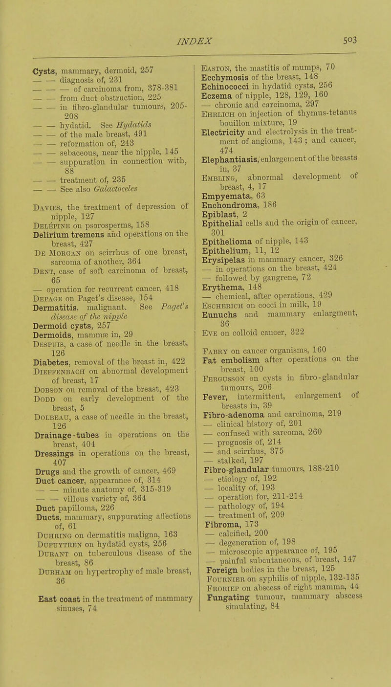 Cysts, mammary, dermoid, 257 diagnosis of, 231 of carcinoma from, 378-381 from duct obstruction, 225 in tibro-glaudular tumours, 205- 208 hydatid. See Hydatids of tlie male breast, 491 — — reformation of, 243 sebaceous, near tlie nipple, 145 suppuration in connection with, 88 — — treatment of, 235 See also Gcdactoceles Davies, the treatment of depression of nipple, 127 Delepine on psorosperms, 158 Delirium tremens aiid operations on the breast, 427 De Morgan on scirrhus of one breast, sarcoma of another, 364 Dent, case of soft carcinoma of breast, 65 — operation for recurrent cancer, 418 Depage on Paget's disease, 154 Dermatitis, malignant. See Paget's disease of the nipple Dermoid cysts, 257 Dermoids, mammfe in, 29 Despuis, a case of needle in the breast, 126 Diabetes, removal of the breast in, 422 Dieffenbaoh on abnormal development of breast, 17 DOBSON on removal of the breast, 423 DoDD on early development of the breast, 5 DOLBEAU, a case of needle in the breast, 126 Drainage-tubes iu operations on the breast, 404 Dressings in operations on the breast, 407 Drugs and the growth of cancer, 469 Duct cancer, appearance of, 314 — — minute anatomy of, 315-319 — — villous variety of, 364 Duct papilloma, 226 Ducts, mammary, su^jpurating affections of, 61 DuHRiNG on dermatitis maligna, 163 Dupuytren on hydatid cysts, 256 DURANT on tulierculous disease of the breast, 86 Durham on hypertrophy of male breast, 36 East coast in the treatment of mammary sinuses, 74 Easton, the mastitis of mumps, 70 Ecchymosis of the breast, 148 Echinococci in hydatid cysts, 256 Eczema of nipple, 128, 129, 160 — chronic and carcinoma, 297 Ehrlich on injection of thymus-tetanus bouillon mixture, 19 Electricity and electrolysis in the treat- n^ent of angioma, 143 ; and cancer, 474 Elephantiasis, enlargement of the breasts in, 37 Embling, abnormal development of breast, 4, 17 Empyemata, 63 Encbondroma, 186 Epiblast, 2 Epithelial cells and the origin of cancer, 301 Epithelioma of nipple, 143 Epithelium, 11, 12 Erysipelas in mammary cancer, 326 — in operations on the breast, 424 — followed by gangrene, 72 Erythema, 148 — chemical, after operations, 429 EscHERiCH on cocci iu milk, 19 Eunuchs and mammary enlargment, 36 Eve on colloid cancer, 322 Fabry on cancer organisms, 160 Fat embolism after operations on the breast, 100 Fergusson on cysts in fibro - glandular tumours, 206 Fever, intermittent, enlargement of breasts in, 39 Fibro-adenoma and carcinoma, 219 — clinical history of, 201 — confused with sarcoma, 260 —• prognosis of, 214 — and scirrhus, 375 — stalked, 197 Fibro-glandular tumours, 188-210 — etiology of, 192 — locality of, 193 — operation for, 211-214 — pathology of, 194 — treatment of, 209 Fibroma, 173 — calcified, 200 — degeneration of, 198 — microscopic appearance of, 195 — painful subcutaneous, of breast, 147 Foreign bodies in the breast, 125 FouRNiER on syphilis of nipple. 132-135 FRORrEP on abscess of right mamma, 44 Fungating tumour, manmiary abscess simulating, 84