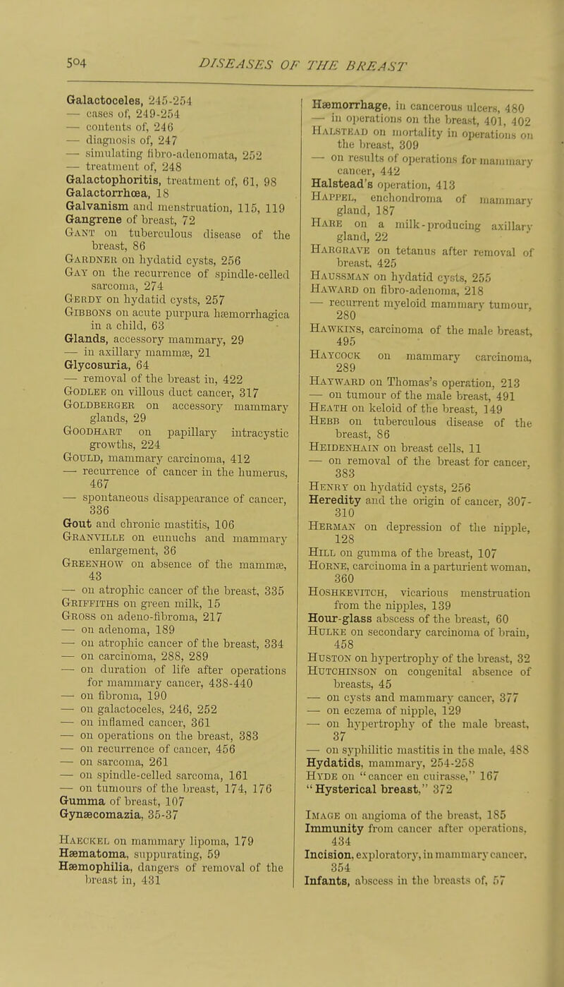 Galactoceles, 245-254 — cases of, 249-254 — coutents of, 246 — diagnosis of, 247 — simulating fibro-adenoniata, 252 — treatment of, 248 Galactophoritis, treatment of, 61, 98 Galactorrhoea, 18 Galvanism and menstruation, 115, 119 Gangrene of breast, 72 Gant on tuberculous disease of the breast, 86 Gardneii on hydatid cysts, 256 Gay on the recurrence of spindle-celled sarcoma, 274 Gerdy on hydatid cysts, 257 Gibbons on acute purpura hsemorrhagica in a child, 63 Glands, accessory mammary, 29 — in axillary mammte, 21 Glycosuria, 64 — removal of the breast in, 422 GODLEE on villous duct cancer, 317 GoLDBERGER on accessory mammary glands, 29 GoODHiVRT on papillary intracystic growths, 224 Gould, mammary carcinoma, 412 — recurrence of cancer in the humerus, 467 — spontaneous disappearance of cancer, 336 Gout and chronic mastitis, 106 Granville on eunuchs and mammary enlargement, 36 Greenhow on absence of the mammiE, 43 — ou atrophic cancer of the breast, 335 Griffiths on green milk, 15 Gross on adeno-fibroma, 217 — on adenoma, 189 — ou atrophic cancer of the breast, 334 — on carcinoma, 288, 289 — on duration of life after operations for jnammary cancer, 438-440 — on fibroma, 190 — on galactoceles, 246, 252 — on inflamed cancer, 361 — on operations on the breast, 383 — ou recurrence of cancer, 456 — on sarcoma, 261 — on spindle-celled sarcoma, 161 — on tumours of the hreast, 174, 176 Gumma of breast, 107 Gynsecomazia, 35-37 Haeckel on mammary lipoma, 179 Haematoma, suppurating, 59 Haemophilia, dangers of removal of the In-east in, 431 Haemorrhage, in cancerous ulcers, 480 — in o]jerations on the breast, 401, 402 Halstead on mortality in oi)erations on the In-east, 309 — on results of operations for mammary cancer, 442 Halstead's operation, 413 Happel, enchondroma of mammary gland, 187 Hare on a milk-producing axillary gland, 22 Hargrave on tetanus after removal of breast, 425 HAUSSnrAN on hydatid cysts, 255 Ha-ward on fibro-adeiioma, 218 — recurrent myeloid mammary tumour, 280 Ha-r'kins, carcinoma of the male breast, 495 Haycock ou mammary carcinoma, 289 Hayward on Thomas's operation, 213 — on tumour of the male breast, 491 Heath on keloid of the breast, 149 Hebb on tuberculous disease of the breast, 86 Heidenhain on breast cells, 11 — ou removal of the breast for cancer. 383 Henry on hydatid cysts, 256 Heredity and the origin of cancer, 307- 310 Herman on depi-ession of the nipple, 128 Hill on gumma of the breast, 107 Horne, carcinoma in a parturient-womau. 360 Hoshkevitch, vicarious menstruation from the nipijles, 139 Hour-glass abscess of the breast, 60 Hulke ou secondary carcinoma of brain, 458 Hdston on hypertrophy of the breast, 32 Hutchinson on congenital absence of breasts, 45 — ou cysts and mammar} cancer, 377 — on eczema of nipple, 129 — on hypertrophy of the male breast, 37 — on syphilitic mastitis in the male, 488 Hydatids, mammary, 254-258 Hyde on cancer en cuirasse, 167 Hysterical breast, 372 Image on angioma of the breast, 185 Immunity from cancer after operations. 434 Incision, exploratory, in mammary cancer. 354 Infants, abscess in the breasts of, 57