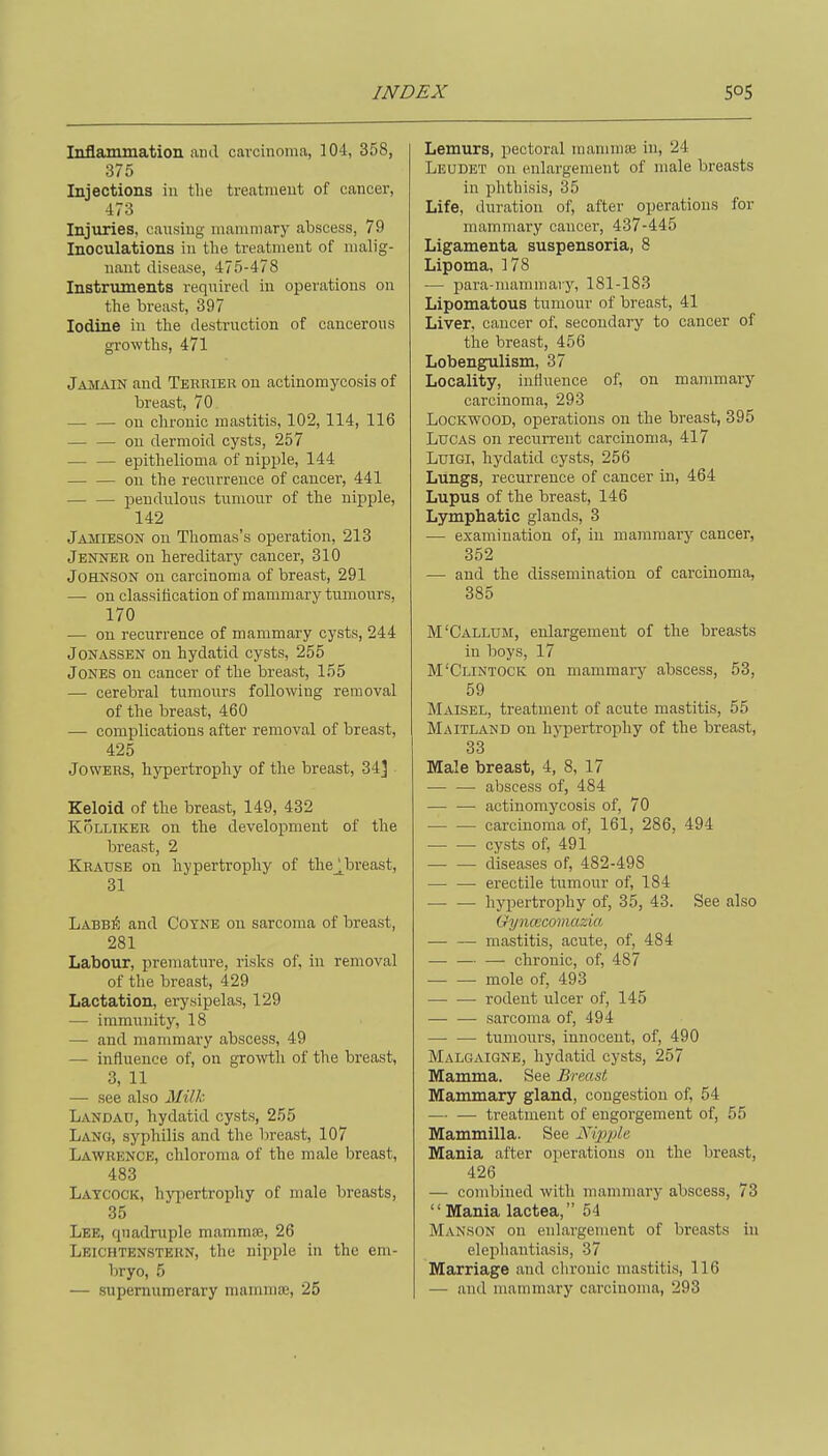 Inflammation and cavcinomci, 104, 358, 375 Injections in tlie treatment of cancer, 473 Injuries, caiising mammary abscess, 79 Inoculations in the treatment of malig- nant disease, 475-478 Instruments required in operations on the breast, 397 Iodine in the destruction of cancerous growths, 471 Jamain and Terrier on actinomycosis of breast, 70 on chronic mastitis, 102, 114, 116 on dermoid cysts, 257 epithelioma of nipple, 144 on the recurrence of cancer, 441 pendiilous tumour of the nipple, 142 Jamieson on Thomas's operation, 213 Jenner ou hereditary cancer, 310 Johnson on carcinoma of breast, 291 — on classification of mammary tumours, 170 — ou recurrence of mammary cysts, 244 JONASSEN on hydatid cysts, 255 Jones ou cancer of the breast, 155 — cerebral tumours following removal of the breast, 460 — complications after removal of breast, 425 JowERS, hypertrophy of the breast, 34] Keloid of the breast, 149, 432 KoLLiKER on the development of the breast, 2 Krause on hypertrophy of the^breast, 31 Labbi5 and Coyne on sarcoma of breast, 281 Labour, premature, risks of, in removal of the breast, 429 Lactation, erysipelas, 129 — immunity, 18 — and mammary abscess, 49 — influence of, on growth of the breast, 3, 11 — see also Milh Landau, hydatid cysts, 255 Lang, syphilis and the breast, 107 Lawrence, chloroma of the male breast, 483 Latcock, hypertrophy of male breasts, 35 Lee, quadruple mammae, 26 Leichtenstern, the nipple in the em- bryo, 5 — supernumerary mammae, 25 Lemurs, pectoral mammae in, 24 Leudet on enlargement of male breasts in phthisis, 35 Life, duration of, after operations for mammary cancer, 437-445 Ligamenta suspensoria, 8 Lipoma, 178 -— para-mammary, 181-183 Lipomatous tumour of breast, 41 Liver, cancer of, secondary to cancer of the breast, 456 Lobengrulism, 37 Locality, influence of, on mammary carcinoma, 293 LocKWOOD, operations on the breast, 395 Lucas on recurrent carcinoma, 417 LuiGi, hydatid cysts, 256 Lungs, recurrence of cancer in, 464 Lupus of the breast, 146 Lymphatic glands, 3 — examination of, in mammary cancer, 352 — and the dissemination of carcinoma, 385 M'Callum, enlargement of the breasts in boys, 17 M'Clintock on mammary abscess, 53, 59 Maisel, treatment of acute mastitis, 55 Maitland on hypertrophy of the breast, 33 Male breast, 4, 8, 17 abscess of, 484 — — actinomycosis of, 70 carcinoma of, 161, 286, 494 cysts of, 491 diseases of, 482-498 — —• erectile tumour of, 184 hypertrophy of, 35, 43. See also Gyncecomazia mastitis, acute, of, 484 — — — chronic, of, 487 — — mole of, 493 — •—• rodent iilcer of, 145 — — sarcoma of, 494 — — tumours, innocent, of, 490 Malgaigne, hydatid cysts, 257 Mamma. See Breast Mammary gland, congestion of, 54 — — treatment of engorgement of, 55 Mammilla. See jVipjde Mania after operations on the breast, 426 — combined with mammary abscess, 73 Mania lactea, 54 MANSON on enlargement of breasts in elephantiasis, 37 Marriage and chronic mastitis, 116 — and mammary carcinoma, 293