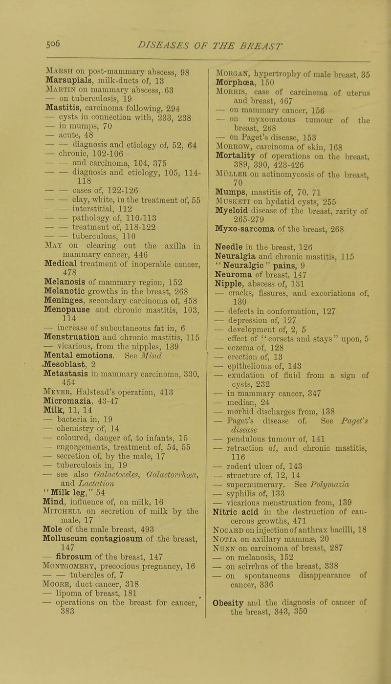 Maksh on post-niaiuinary abscess, 98 Marsupials, milk-ducts of, 13 Mautin on manunary abscess, 63 — on tuberculosis, 19 Mastitis, carcinoma following, 294 — cysts in connection with, 233, 238 — in niumjis, 70 — acute, 48 diagnosis and etiology of, 52, 64 — chronic, 102-106 and carcinoma, 104, 375 ■ diagnosis and etiology, 105, 114- 118 — — cases of, 122-126 —• — clay, white, in the treatment of, 55 ■ interstitial, 112 pathology of, 110-113 treatment of, 118-122 tuberculous, 110 May on clearing out the axilla in mammary cancer, 446 Medical treatment of inoperable cancer, 478 Melanosis of mammary region, 152 Melanotic growths in the breast, 268 Meninges, secondary carcinoma of, 458 Menopause and chronic mastitis, 103, 114 — increase of subcutaneous fat in, 6 Menstruation and chronic mastitis, 115 — vicarious, from the nipples, 139 Mental emotions. See Mind JTesoblast, 2 Metastasis in mammary carcinoma, 330, 454 Meyer, Halstead's operation, 413 Micromazia, 43-47 Milk, 11, 14 — bacteria in, 19 — chemistry of, 14 — coloured, danger of, to infants, 15 — engorgements, treatment of, 54, 55 — secretion of, by the male, 17 — tuberculosis in, 19 •— see also Galactoceles, Galactorrhoea, and Lactation Milk leg, 54 Mind, influence of, on mUk, 16 Mitchell on secretion of milk by the male, 17 Mole of the male breast, 493 Molluscum contagiosum of the breast, 147 — fibrosum of the breast, 147 MONTOOMEiiY, precocious pregnancy, 16 tubercles of, 7 Moore, duct cancer, 318 — lipoma of breast, 181 — operations on tlie breast for cancer, 383 MouGAN, hypertrophy of male breast, 35 Morphoea, 150 MOHUis, case of carcinoma of uterus and breast, 467 — on mammary cancer, 156 — on myxomatous tumour of the breast, 268 — On Paget's disease, 153 Morrow, carcinoma of skin, 168 Mortality of operations on the breast. 389, 390, 423-426 MiJLLER on actinomycosis of the breast, 70 Mumps, mastitis of, 70, 71 MusKETT on hydatid cysts, 255 Myeloid disease of the breast, raritv of 265-279 Myxo-sarcoma of the breast, 268 Needle in the breast, 126 Neuralgia and chronic mastitis, 115 '' Neuralgic  pains, 9 Neuroma of breast, 147 Nipple, abscess of, 131 — cracks, fissures, and excoriations of, 130 — defects in conformation, 127 — depression of, 127 — development of, 2, 5 — effect of corsets and stays upon, 5 — eczema of, 128 — erection of, 13 — epithelioma of, 143 — exudation of fluid from a sign of cysts, 232 — in mammary cancer, 347 — median, 24 — morbid discharges from, 138 — Paget's disease of. See Paget's disease — l^endulous tumour of, 141 — retraction of, aud chronic mastitis, 116 — rodent nicer of, 143 — structure of, 12, 14 — supernumerary. See Polymaxia — syphilis of, 133 — vicarious jneustruation from, 139 Nitric acid in the destruction of can- cerous growths, 471 NocARD on injection of anthrax bacilli, 18 NOTTA on axillary mammte, 20 NuNN on carcinoma of breast, 287 — on melanosis, 152 — on scirrhus of the breast, 338 — on spontaneous disappearance of cancer, 336 Obesity and the diagnosis of cancer of the breast, 343, 350