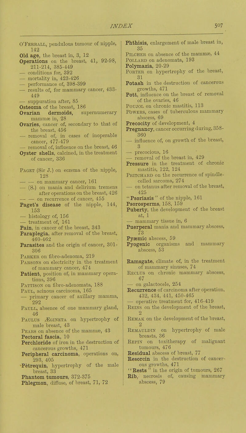 O'Ferrall, pendulous tumour of nipple, 142 Old age, the breast in, 3, 12 Operations on the breast, 41, 92-98, 211-214, 385-449 — conditions for, 392 — mortality in, 423-426 — performance of, 398-399 — results of, for mammary cancer, 433- 449 — suppuration aftei', 85 Osteoma of the breast, 186 Ovarian dermoids, supernumerary mammae in, 28 Ovaries, cancer of, secondary to that of the breast, 456 — removal of, in cases of inoperable cancer, 477-479 — removal of, influence on the breast, 46 Oyster shells, calcined, in the treatment of cancer, 336 Paget (Sir J.) on eczema of the nipple, 128 — — on mammary cancer, 161 — (S.) on mania and delirium tremens after operations on the breast, 426 — — on recurrence of cancer, 455 Paget's disease of the nipple, 144, 153 — histology of, 156 — treatment of, 161 Pain, in cancer of the breast, 343 Paraplegia, after removal of the breast, 460-462 Parasites and the origin of cancer, 301- 306 Parker on fibro-adenoma, 219 Parsons on electricity in tlie treatment of mammary cancer, 474 Patient, position of, in mammary opera- tions, 396 Pattison on fibro-adenomata, 188 Paul, acinous carcinoma, 165 — primary cancer of axillary mamma, 292 Paull, absence of one mammary gland, 46 Padlus ^gineta on hypertrophy of male breast, 43 Peaks on absence of the mamnife, 43 Pectoral fascia, 10 Perchloride of iron in the destruction of cancerous gi-owtlis, 471 Peripheral carcinoma, operations on, 293, 405 Petrequin, hypertrophy of the male breast, 33 Phantom tumours, 372-375 Phlegmon, diffuse, of breast, 71, 72 Phthisis, enlargement of male breast in, 35 PiLOHER on absence of the mammae, 44 Pollard on adenomata, 193 Polymazia, 20-29 Porter on hypertrophy of the breast, 31 Potash in the destruction of cancerous growths, 471 Pott, influence on the breast of removal of the ovaries, 46 POUJOL on chronic mastitis, 113 PbWERS, cases of tuberculous mammary abscess, 69 Precocity of development, 4 Pregnancy, cancer occurring during, 358- 360 — influence of, on growth of the breast, 3 — precocious, 16 — removal of the breast in, 429 Pressure in the treatment of chronic mastitis, 122, 124 Pritchard on the recurrence of spindle- celled sarcoma, 274 — on tetanus after removal of the breast, 425 Psoriasis  of the nipple, 161 Psorosperms, 158, 159 Puberty, the development of the breast at, 1 — mammary tissue in, 6 Puerperal mania and mammary abscess, 73 Pysemic abscess, 59 Pyogenic organisms and mammary abscess, 53 Ramsgate, climate of, in the treatment of mammary sinuses, 74 Reclus on chronic mammary abscess, 67 — on galactocele, 254 Reciirrence of carcinoma after operation, 432, 434, 441, 450-465 — operative treatment for, 416-419 Reins on the development of the breast, 2 Remaic on the development of the breast, 2 Remauldin on hypertrophy of male breasts, 36 Repin on toxitherapy of malignant tumours, 476 Residual abscess of breast, 77 Resorcin in the destruction of cancer- ous growths, 471 Rests  in the origin of tumours, 267 Rib, necrosis of, causing mammary abscess, 79