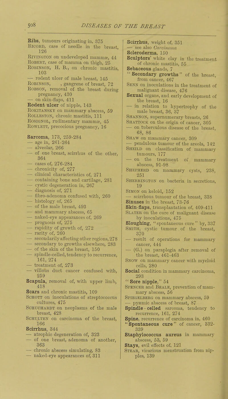 Ribs, tumours originating in, 375 RiCOKD, case of needle in the breast 126 RiviNGTON on nndeveloped mammse, 44 Robert, case of mamma on tliigh, 25 Robinson, H. B., on chronic mastitis, 103 — rodent ulcer of male breast, 145 Robinson, , gangrene of breast, 72 ROBSON, removal of the breast during pregnancy, 430 — on skin-liaps, 411 Rodent ulcer of nipple, 143 RoKiTANSKY on mammary abscess, 59 ROLLESTON, chronic mastitis, 111 RosiONOL, rudimentary mamma3, 45 RowLETT, precocious pregnancy, 16 Sarcoma, 173, 259-284 — age in, 261-264 — alveolar, 266 — of one breast, scirrhus of the other, 364 — cases of, 276-284 — chrouicity of, 277 — clinical characteristics of, 271 — containing bone and cartilage, 281 — cystic degeneration in, 267 — diagnosis of, 271 — fibro-adenoma confused with, 260 — histology of, 265 — of the male breast, 493 — and mammary abscess, 65 — naked-eye appearances of, 269 —• prognosis of, 275 — rapidity of growth of, 272 — rarity of, 260 — secondarily affecting oth er regions, 278 — secondary to growths elsewhere, 283 — of the skin of the breast, 150 — spindle-celled, tendency to recurrence, 161, 274 — treatment of, 273 — villous duct cancer confused with, 259 Scapula, removal of, with upper limb, 418 Scars and chronic mastitis, 109 ScHOTT on inoculations of streptococcxis cultures, 475 ScHUCHARDT on neoplasms of the male breast, 428 ScHULTEN on carcinoma of the breast, 166 Scirrhus, 344 — atrophic degeneration of, 323 — of one breast, adenoma of another, 363 —■ chronic abscess simulating, 83 —■ naked-eye appearances of, 311 Scirrhus, weight of, 351 — see also Carcinoma Scleroderma, 150 Sculptors' white clay in the treatment of chronic mastitis, 55 Sebaceous glands, 7 Secondary growths of the breast, from cancer, 467 Senn on inoculations in the treatment of malignant disease, 476 Sexual organs, and early development of the breast, 16 — in relation to hypertrophy of the male breast, 36, 37 Shannon, supernumerary breasts, 26 Shattock on the origin of cancer, 305 — on tuberculous disease of the breast, 68, 86 Shaw on mammary cancer, 309 — pendulous tumour of the areola, 142 Sheild on classification of mammary tumours, 177 — on the treatment oi mammary abscess, 91-98 Shepherd on mammary cysls, 238, 251 Sherrington on bacteria in secretions, 19 Simon on keloid, 152 — scirrhous tumour of the breast, 338 Sinuses in the breast, 73-76 Skin-fiaps, transplantation of, 409-411 Slater on the cure of malignant disease by inoculations, 475 Sloughing, spontaneous cure by, 337 Smith, cystic tumour of the breast, 370 —• result of operations for mammary cancer, 444 — (G.) on paraplegia after removal of the breast, 461-463 Snow on mammary cancer with myeloid cells, 280 Social condition in mammary carcinoma, 293  Sore nipple, 54 Spencer and Beale, prevention of mam- mary abscess, 56 Spiegelberg on mammary abscess, 59 — pysemic abscess of breast, 87 Spindle - celled sarcoma, tendency to recurrence, 161, 274 Spine, recurrence of carcinoma in, 460  Spontaneous cure of cancer, 332- 339 Staphylococcus aureus in mammary abscess, 53, 59 Stays, evil effects of, 121 Stear, vicarious menstruation fi-om nip- ples, 139