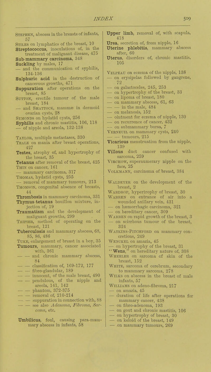 Stephen, abscess in the breasts of infants, 57 Stiles on lymphatics of the breast, 10 Streptococcus, inocuLations of, in the treatment of malignant disease, 475 Sub-mammary carcinoma, 348 Suckling by males, 17 — and the communication of syphilis, 134-136 Sulphuric acid in the destruction of cancerous gi-owths, 471 Suppuration after operations on the breast, 85 Sutton, erectile tumour of the male breast, 184 — and Shattock, mammse in dermoid ovarian cysts, 28 Symonds on hydatid cysts, 256 Syphilis and chronic mastitis, 106, 118 — of nipple and areola, 132-138 Taylor, uinltiple metastases, 330 Teale on mania after breast operations, 427 Testes, atrophy of, and hypertrophy of the breast, 35 Tetanus after removal of the breast, 425 Thin on cancer, 161 — mammary carcinoma, 317 Thomas, hydatid cysts, 255 — removal of mammary tumoiurs, 213 Thomson, congenital absence of breasts, 44 Thrombosis in mammary carcinoma, 331 Thymus-tetanus bouillon mixture, in- jection of, 19 Traumatism and the development of malignant growths, 299 Tripier, method of operating on the breast, 121 Tuberculosis and mammary abscess, 68, 85, 86, 486 TUKE, enlargement of breast in a boy, 35 Tumours, mammary, cancer associated with, 361 and chronic mammary abscess, 84 classification of, 109-172, 177 — — fibro-glandnlar, 189 — — innocent, of the male breast, 490 pendulous, of the nipple and areola, 141, 142 phantom, 372-375 removal of, 210-214 — — suppuration in connection with, 88 see also Adenoma., Fibroma, Sar- coma, etc. Umbilicus, foul, causing para-maui- mary abscess in infants, 58 Upper limb, removal of, with scapula, 418 Urea, secretion of, from nipi^le, 16 Uterine phlebitis, mammary abscess after, 60 Uterus, disorders of, chronic mastitis, 105 Velpbau on eczema of the nipple, 138 — on erysipelas followed by gangrene, 72 — on galactoceles, 245, 253 — on hypertrophy of the breast, 33 — on lipoma of breast, 180 — on mammary abscess, 61, 63 in the male, 484 — on melanosis, 152 — ointment for eczema of nipple, 130 — on recurrence of cancer, 432 — on submammary bursa, 7 Verneuil on mammary cysts, 240 — — tumours, 215 Vicarious menstruation from the nipple, 139 Villous duct cancer confused with sarcoma, 259 ViRCHOW, suj)ernumerary nipple on the face, 25 VOLKMANN, carcinoma of breast, 384 Waldeyer on the development of the breast, 2 Wardrop, hypertrophy of breast, 30 Warren on entrance of air into a wounded axillary vein, 431 — on hsemorrhagic carcinoma, 321 — on hereditar}^ cancer, 309 Warren on rapid growth of the breast, 3 — on scirrhous tumour of the breast, 324 Watkins-Pitchford on mammary con- cretions, 249 Wenckel on amazia, 45 — on hypertrophy of the breast, 31 Wens, on hereditary nature of, 308 Wheeler on sarcoma of skin of the breast, 152 White, sarcoma of cerebrum, secondary to mammary sarcoma, 278 WiLKS on abscess in the breast of male infants, 57 Williams on adeuo-fibroma, 217 — on amazia, 45 — duration of life after operations for mammary cancer, 438 — on fibro-adenoma, 193 — on gout and chronic mastitis, 106 — on hypertrophy of breast, 30 — on keloid of the breast, ] 49 — on mammary tumours, 269