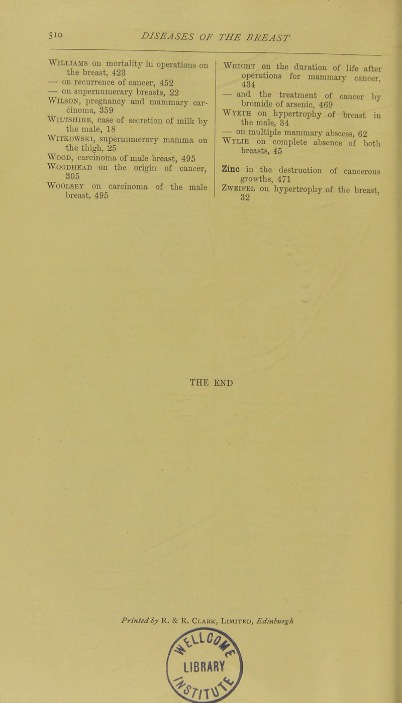 Williams on mortality iu oi^erations on the breast, 423 — on recurrence of cancer, 452 — on supernumerary breasts, 22 Wilson, pregnancy and mammary car- cinoma, 359 Wiltshire, case of secretion of milk by the male, 18 WiTKOWSKi, supernumerary mamma on the thigh, 25 Wood, carcinoma of male breast, 495 WoODHEAD on the origin of cancer, 305 WoOLSEY on carcinoma of the male breast, 495 WiiioHT on the duration of life after operations for mammary cancer 434 — and the treatment of cancer by bromide of arsenic, 469 Wyeth on hyjiertrophy of breast in the male, 34 — on multiple mammary abscess, 62 Wylie on complete absence of both breasts, 45 Zinc in the destruction of cancerous growths, 471 ZwEiFEL on hypertrophy of the breast, THE END Printed by R. & R. Clark, Limited, Edittlntrgh