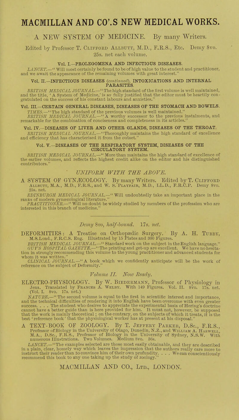 MACMILLAN AND CO'.S NEW MEDICAL WORKS. A NEW SYSTEM OF MEDICINE. By many Writers. Edited by Professor T. Clifford Allbutt, M.D., F.R.S., Etc. Demy 8vo. 25s. net each volume. Vol. I.—PROLEGOMENA AND INFECTIOUS DISEASES. LANCET.— Will most certainly be foiiiul to be of liigli value to the student and practitioner, and we await the appearance of the remaining volumes with great interest. Vol. H.—INFECTIOUS DISEASES (cnntimicd), INTOXICATIONS AND INTERNAL PARASITES. BRITJSH MEDICAL JOURNAL.— The high standard of the first volume is well maintained, and the title, ' A System of Medicine,' is so fully justified that the editor must be heai'tily con - gratulated on the success of his'constant labom's and anxieties. Vol. m.—CERTAIN GENERAL DISEASES, DISEASES OF THE STOMACH AND BOWELS. TIMES.—The high standard of the previous volumes is well maintained. BRITISH MEDICAL JOURNAL.— A worthy successor to the ijrevions instalments, and remarkable for the combination of conciseness and completeness in its articles. Vol. IV.- -DISEASES OF LIVER AND OTHER GLANDS, DISEASES OF THE THROAT. BRITISH MEDICAL .10URNAL.—Thoroughly maintains the high standard of excellence and efficiency that has characterised it from the outset. Vol. v.—DISEASES OF THE RESPIRATORY SYSTEM, DISEASES OF THE CIRCULATORY SYSTEM. BRITISH MEDICAL JOURNAL.— More than maintains the high standard of excellence of the earlier volumes, and reflects the highest credit alike on the editor and his distinguished contributors. ■ UNIFORM WITH THE ABOVE. A SYSTEM OF GYNECOLOGY. By many Writers. Edited by T. Clifford Allbutt, M.A., M.D., F.R.S., and W. S. Playfair, M.D., LL.D., F.R.C.P. Demy Svo. 25s. net. EDINBURGH MEDICAL JOURNAL.— yjiW undoubtedly take an important place in the ranks of modern gynjecological literature. PRACTITIONER.— Will no doubt be widely studied by members of the profession who are interested in this branch of medicine. Demy Svo, half-boimd. 17s. net. DEFORMITIES: A Treatise on Ortliopiedic Surgery. By A. H. Tubby, M.S.Lond., F.R.C.S. Eng. Illustrated by 15 Plates and 300 Figures. BRITISH MEDICAL JOURNAL.— Standard work on the subject in the English language. GUY'S HOSPITAL GAZETTE.— The printing and get-up are excellent. We have no hesita- tion in strongly recommending this volume to the young practitioner and advanced students for whom it was written. CLINICAL JOURNAL.— A book whipli we confidently anticipate will be the work of reference on the subject of Deformity. Volume II. Now Ready. ELECTRO-PHYSIOLOGY. By W. Biedermann, Professor of Physiology in Jena. Translated by Frances A. Welby. With 149 Figures. Vol. II. 8vo. 17s. net. (Vol. I. Svo. irs. net.) NATURE.— The second volume is eqnal to the first in scientific interest and importance, and the technical difficulties of rendering it into English have been overcome with even greater success. . . . The student who desires to appreciate the experimental basis of Hering's doctrine cannot have a better guide than is here provided for him. It niust not, however, be supposed that the work is mainly theoretical ; on the contrary, on the subjects of which it treats, it is the best 'reference book' that the physiological worker has at present at his disposal. A TEXT-BOOK OF ZOOLOGY. By T. Jeffery Parker, D.Sc, F.R.S., Professor of Biology in the University of Otago, Dunedin, N.Z.,and William A. Haswell, M.A., D.Sc, F.R.S., Professor of Biology in the University of Sydney, N.S.W. With numerous Illustrations. Two Volumes. Medium Svo. 3t)S. LANCET.—Tha (examples selected are those most easily obtainable, and they are described in a plain, clear, homely way which leaves the impression that the authors really care more to instruct their reader tluin to convince him of their own profundity. . . . We can conscientiously recommend this book to any one taking up the study of zoology.