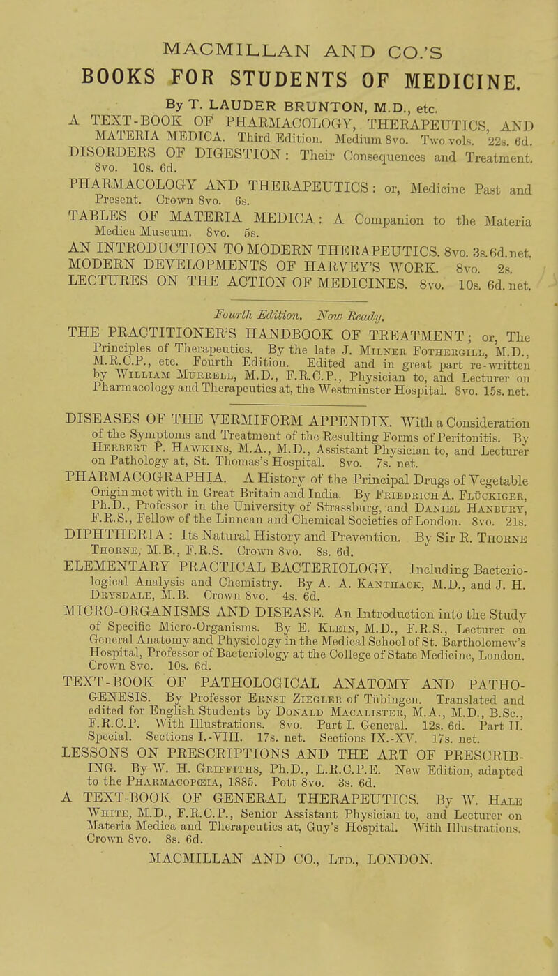 BOOKS FOR STUDENTS OF MEDICINE. ByT. LAUDER BRUNTON, M.D., etc. A TEXT-BOOK OF PHARMACOLOGY, THERAPEUTICS AND MATERIA MEDICA. Third Edition. Medium 8vo. Two vols 228 6d DISORDERS OF DIGESTION : Their Consequences and Treatment. 8vo. 10s. 6d. PHARMACOLOGY AND THERAPEUTICS : or, Medicine Past and Present. Crown 8vo. 6s. TABLES OF MATERIA MEDICA: A Companion to tlie Materia Medica Museum. 8vo. 5s. AN INTRODUCTION TO MODERN THERAPEUTICS. 8vo. 3s.6d.net MODERN DEVELOPMENTS OF HARVEY'S WORK. 8vo 2s LECTURES ON THE ACTION OF MEDICINES. 8vo. 10s.6d.net Fourth Edition. Now Ready, THE PRACTITIONER'S HANDBOOK OF TREATMENT; or. The Principles of Therapeutics. By the late J. Milker Fothergill, M.D.. M.R.C.P., etc. Fourth Edition. Edited and in great part re-wTitteu by William Murrell, M.D., F.R.C.P., Physician to, and Lecturer on Pharmacology and Therapeutics at, the Westminster Hospital. 8vo. 15s. net. DISEASES OF THE VERMIFORM APPENDIX. With a Consideration of the Symptoms and Treatment of the Resulting Forms of Peritonitis. By Herbert P. Hawkins, M.A., M.D., Assistant Physician to, and Lecturer on Pathology at, St. Thomas's Hospital. 8vo. 7s. net. PHARMACOGRAPHIA. A History of the Principal Drugs of Vegetable Origin met with in Great Britain and India. By Friedrich A. Fluckiger, Ph.D., Professor in the University of Strassburg, and Daniel Hanbury, F. R. S., Fellow of the Linnean and Chemical Societies of London. 8vo. 21s. DIPHTHERIA : Its Natural History and Prevention. By Sir R. Thorne Thorne, M.B., F.R.S. Crown 8vo. 8s. 6d. ELEMENTARY PRACTICAL BACTERIOLOGY. Including Bacterio- logical Analysis and Chemistry. By A. A. Kanthack, M.D., and J. H. Drysdale, M.B. Crown 8vo. 4s. 6d. MICRO-ORGANISMS AND DISEASE. An Introduction into the Study of Specific Micro-Organisms. By E. Klein, M.D., F.R.S., Lecturer on General Anatomy and Physiology in the Medical School of St. Bartholome^v's Hospital, Professor of Bacteriology at the College of State Medicine, London. Crown 8vo. 10s. 6d. TEXT-BOOK OF PATHOLOGICAL ANATOMY AND PATHO- GENESIS. By Professor Ernst Ziegler of Tiibingen. Translated and edited for English Students by Donald Macalister, M.A., M.D., B.Sc, F.R.C.P. With Illustrations. 8vo. Part I. General. 12s. 6d. Part II. Special. Sections I.-VIII. 17s. net. Sections IX.-XV. 17s. net. LESSONS ON PRESCRIPTIONS AND THE ART OF PRESCRIB- ING. By W. H. Griffiths, Ph.D., L.R.C.P.E. New Edition, adapted to the Pharmacopceia, 1885. Pott 8vo. 3s. 6d. A TEXT-BOOK OF GENERAL THERAPEUTICS. By W. Hale White, M.D., F.R.C.P., Senior Assistant Physician to, and Lectm-er on Materia Medica and Therapeutics at, Guy's Hos^jital. With Illustrations. Crown 8vo. 8s. 6d.