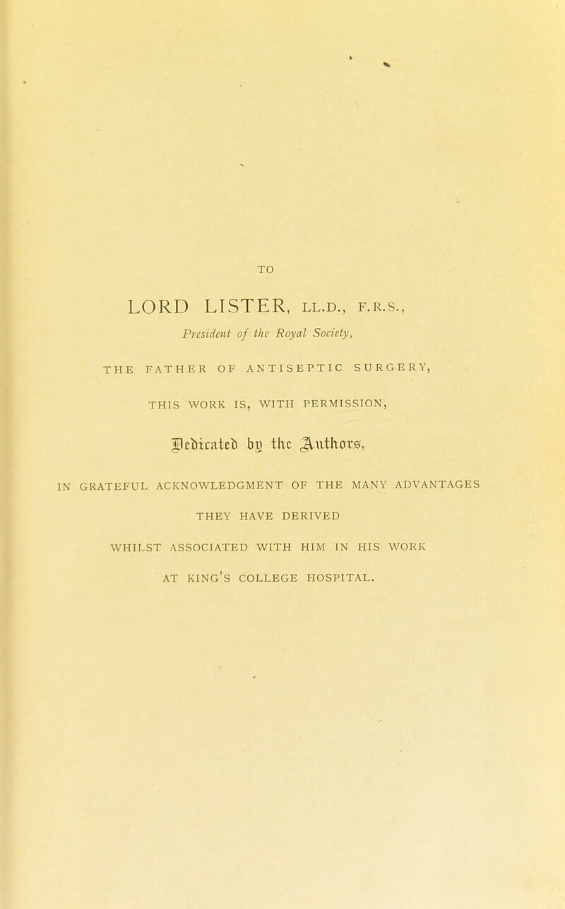 TO LORD LISTER, ll.d., f.r.s., President of the Royal Society, THE FATHER OF ANTISEPTIC SURGERY, THIS WORK IS, WITH PERMISSION, flctocateti the Jluthovs, IN GRATEFUL ACKNOWLEDGMENT OF THE MANY ADVANTAGES THEY HAVE DERIVED WHILST ASSOCIATED WITH HIM IN HIS WORK AT KING'S COLLEGE HOSPITAL.