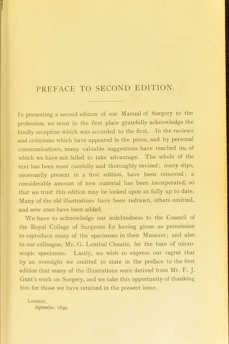 In presenting a second edition of our Manual of Surgery to the profession, we must in the first place gratefully acknowledge the kindly reception which was accorded to the first. -In the reviews and criticisms which have appeared in the press, and by personal communications, many valuable suggestions have reached us, of which we have not failed to take advantage. The whole of the text has been most carefully and thoroughly revised; many slips, necessarily present in a first edition, have been removed; a considerable amount of new material has been incorporated, so that we trust this edition may be looked upon as fully up to date. Many of the old illustrations have been redrawn, others omitted, and new ones have been added. We have to acknowledge our indebtedness to the Council of the Royal College of Surgeons for having given us permission to reproduce many of the specimens in their Museum ; and also to our colleague, Mr. G. Lenthal Cheatle, for the loan of micro- scopic specimens. Lastly, we wish to express our regret that by an oversight we omitted to state in the preface to the first edition that many of the illustrations were derived from Mr. F. J. Gant's work on Surgery, and we take this opportunity of thanking him for those we have retained in the present issue.. London, September, 1899.