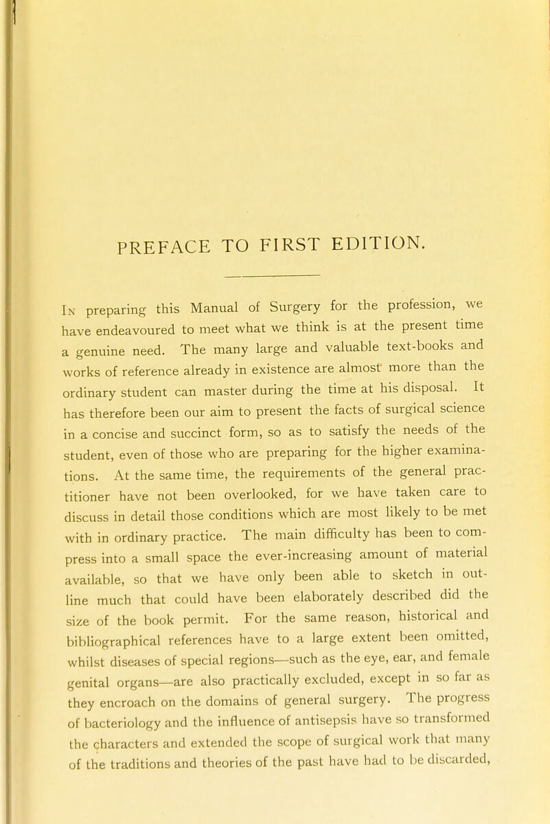 In preparing this Manual of Surgery for the profession, we have endeavoured to meet what we think is at the present time a genuine need. The many large and valuable text-books and works of reference already in existence are almost more than the ordinary student can master during the time at his disposal. It has therefore been our aim to present the facts of surgical science in a concise and succinct form, so as to satisfy the needs of the student, even of those who are preparing for the higher examina- tions. At the same time, the requirements of the general prac- titioner have not been overlooked, for we have taken care to discuss in detail those conditions which are most likely to be met with in ordinary practice. The main difficulty has been to com- press into a small space the ever-increasing amount of material available, so that we have only been able to sketch in out- line much that could have been elaborately described did the size of the book permit. For the same reason, historical and bibliographical references have to a large extent been omitted, whilst diseases of special regions—such as the eye, ear, and female genital organs—are also practically excluded, except in so far as they encroach on the domains of general surgery. The progress of bacteriology and the influence of antisepsis have so transformed the characters and extended the scope of surgical work that many of the traditions and theories of the past have had to be discarded,