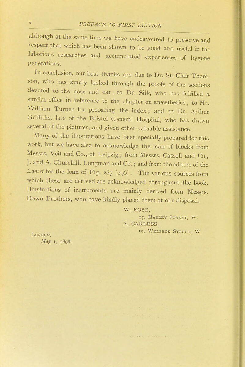 although at the same time we have endeavoured to preserve and respect that which has been shown to be good and useful in the laborious researches and accumulated experiences of bygone generations. In conclusion, our best thanks are due to Dr. St. Clair Thom- son, who has kindly looked through the proofs of the sections devoted to the nose and ear; to Dr. Silk, who has fulfilled a similar office in reference to the chapter on anaesthetics; to Mr. William Turner for preparing the index; and to Dr. Arthur Griffiths, late of the Bristol General Hospital, who has drawn several of the pictures, and given other valuable assistance. Many of the illustrations have been specially prepared for this work, but we have also to acknowledge the loan of blocks from Messrs. Veit and Co., of Leipzig; from Messrs. Cassell and Co., J. and A. Churchill, Longman and Co.; and from the editors of the Lancet for the loan of Fig. 287 [296]. The various sources from which these are derived are acknowledged throughout the book. Illustrations of instruments are mainly derived from Messrs. Down Brothers, who have kindly placed them at our disposal. W. ROSE, 17, Harley Street, W. A. CARLESS, 10, Welbeck Street, W. London, May 1, 1898.