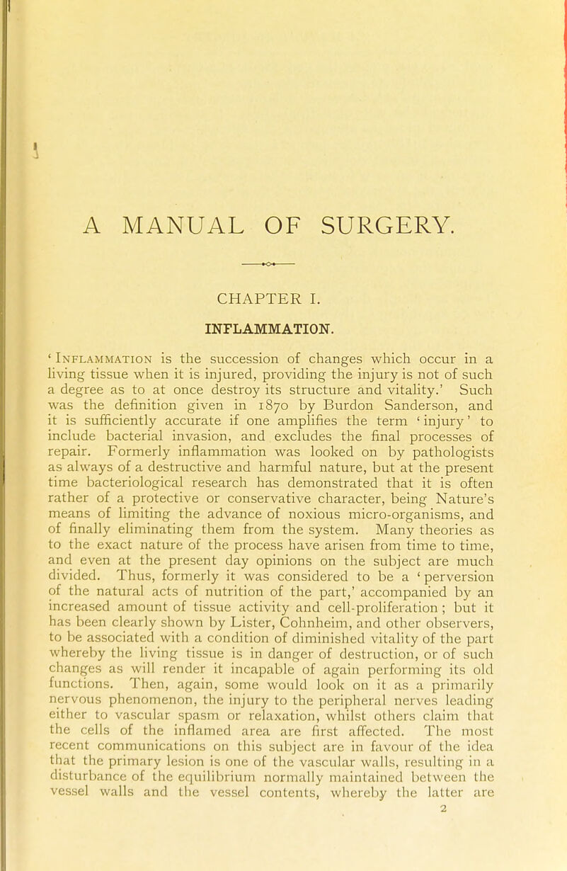 A MANUAL OF SURGERY. CHAPTER I. INFLAMMATION. ' Inflammation is the succession of changes which occur in a living tissue when it is injured, providing the injury is not of such a degree as to at once destroy its structure and vitality.' Such was the definition given in 1870 by Burdon Sanderson, and it is sufficiently accurate if one amplifies the term ' injury' to include bacterial invasion, and excludes the final processes of repair. Formerly inflammation was looked on by pathologists as always of a destructive and harmful nature, but at the present time bacteriological research has demonstrated that it is often rather of a protective or conservative character, being Nature's means of limiting the advance of noxious micro-organisms, and of finally eliminating them from the system. Many theories as to the exact nature of the process have arisen from time to time, and even at the present day opinions on the subject are much divided. Thus, formerly it was considered to be a ' perversion of the natural acts of nutrition of the part,' accompanied by an increased amount of tissue activity and cell-proliferation ; but it has been clearly shown by Lister, Cohnheim, and other observers, to be associated with a condition of diminished vitality of the part whereby the living tissue is in danger of destruction, or of such changes as will render it incapable of again performing its old functions. Then, again, some would look on it as a primarily nervous phenomenon, the injury to the peripheral nerves leading either to vascular spasm or relaxation, whilst others claim that the cells of the inflamed area are first affected. The most recent communications on this subject are in favour of the idea that the primary lesion is one of the vascular walls, resulting in a disturbance of the equilibrium normally maintained between the vessel walls and the vessel contents, whereby the latter are