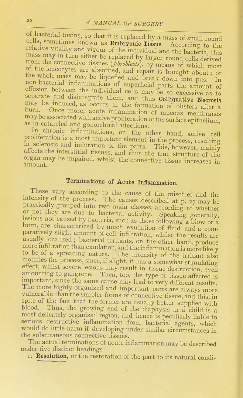 cellbsatometW?t' S° that 'xtJs ^ced by a m^ * small round ceils sometimes known as Embryonic Tissue. According to the relative vitality and vigour of the individual and the bacteria this mass may in turn either be replaced by larger round cells derived from the connective tissues {fibroblasts), by means of which most of the leucocytes are absorbed, and repair is brought about - or the whole mass may be liquefied and break down into pus. In non-bacterial inflammations of superficial parts the amount of effusion between the individual cells maybe so excessive as to separate and disintegrate them, and thus Colliquative Necrosis may be induced, as occurs m the formation of blisters after a burn Once more, acute inflammation of mucous membranes maybe associated with active proliferation of the surface epithelium, as in catarrhal and gonorrhceal affections. In chronic inflammations, on the other hand, active cell proliferation is a most important element in the process, resulting Tff»C eT1S ?d ,m.dYra.tion of the Parts- This, however, mainl? affects the interstitial tissues, and thus the true structure of the organ may be impaired, whilst the connective tissue increases in amount. Terminations of Acute Inflammation. ■ These vary according to the cause of the mischief and the intensity of the process. The causes described at p. 27 may be practically grouped into two main classes, according to whether or not they are due to bacterial activity. Speaking generally, lesions not caused by bacteria, such as those following a blow or a burn are characterized by much exudation of fluid and a com- para ively s fight amount of cell infiltration, whilst the results are usually localized ; bacterial irritants, on the other hand, produce more infiltration than exudation, and the inflammation is more likely to be of a spreading nature. The intensity of the irritant also modifies the process, since, if slight, it has a somewhat stimulating effect, whilst severe lesions may result in tissue destruction, even amounting to gangrene. Then, too, the type of tissue affected is important, since the same cause may lead to very different results The molf highly organized and important parts are always more vulnerable than the simpler forms of connective tissue, and this, in spite of the fact that the former are usually better supplied with blood. Thus, the growing end of the diaphysis in a child is a most delicately organized region, and hence is peculiarly liable to serious destructive inflammation from bacterial agents, which would do little harm if developing under similar circumstances in the subcutaneous connective tissues. The actual terminations of acute inflammation may be described under five distinct headings : 1. Resolution, or the restoration of the part to its natural condi-
