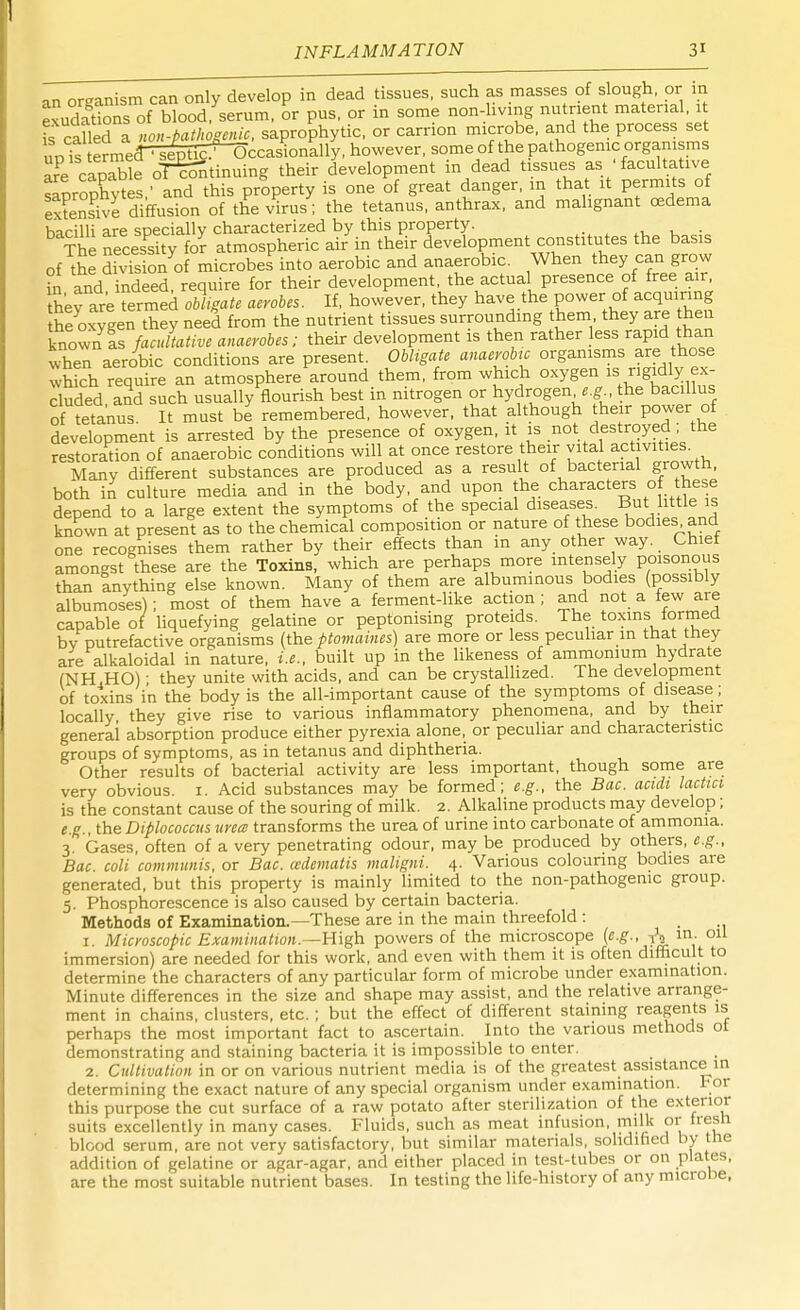 an organism can only develop in dead tissues, such as masses of slough, or m exudadons of blood/serum, or pus, or in some non-living nutrient material, it leaned a non-pathogenic, saprophytic, or carrion microbe, and the process set uVfe ermecTfe^ccasionally, however, some of the pathogenic organisms arPe capable continuing their development in dead tissues as ■ facultative saprophytes ' and this property is one of great danger, m that it permits of tensive diffusion of the virus; the tetanus, anthrax, and malignant oedema bacilli are specially characterized by this property. . The necessity for atmospheric air in their development constitutes the basis of the SivTs onof microbes into aerobic and anaerobic. When they can grow £ and indeed, require for their development, the actual presence of free air, hey are termed obligate aerobes. If, however, they have the power of acquiring he oxygen they need from the nutrient tissues surrounding them they are then known as facultative anaerobes; their development is then rather less rapid than when aerobic conditions are present. Obligate anaerobic organisms are those which require an atmosphere around, them, from which °^/s rt,^ eluded, and such usually nourish best in nitrogen or hydrogen e.g the bacillus of tetanus It must be remembered, however, that although their power of development is arrested by the presence of oxygen, it is not destroyed; the restoration of anaerobic conditions will at once restore their vital activities Many different substances are produced as a result of bacterial growth, both in culture media and in the body, and upon the characters of these depend to a large extent the symptoms of the special diseases. But little is known at present as to the chemical composition or nature of these bodies and one recognises them rather by their effects than in any other way. Chief amongst these are the Toxins, which are perhaps more intensely poisonous than anything else known. Many of them are albuminous bodies (possibly albumoses); most of them have a ferment-like action ; and not a few are capable of liquefying gelatine or peptonising proteids. The toxins formed bv putrefactive organisms (the ptomaines) are more or less peculiar in that they are alkaloidal in nature, i.e., built up in the likeness of ammonium hydrate (NH.HO) ■ they unite with acids, and can be crystallized. The development of toxins in the body is the all-important cause of the symptoms of disease; locally they give rise to various inflammatory phenomena, and by their general absorption produce either pyrexia alone, or peculiar and characteristic groups of symptoms, as in tetanus and diphtheria. Other results of bacterial activity are less important, though some are very obvious. I. Acid substances may be formed; e.g., the Bac. aculi lactici is the constant cause of the souring of milk. 2. Alkaline products may develop; e.g., the Diplococcus urea transforms the urea of urine into carbonate of ammonia. 3. Gases, often of a very penetrating odour, may be produced by others, e.g., Bac. coli communis, or Bac. cedematis maligni. 4. Various colouring bodies are generated, but this property is mainly limited to the non-pathogenic group. 5. Phosphorescence is also caused by certain bacteria. Methods of Examination.—These are in the main threefold : 1. Microscopic Examination.—-High powers of the microscope {e.g., to in- 011 immersion) are needed for this work, and even with them it is often difficult to determine the characters of any particular form of microbe under examination. Minute differences in the size and shape may assist, and the relative arrange- ment in chains, clusters, etc.; but the effect of different staining reagents is perhaps the most important fact to ascertain. Into the various methods oi demonstrating and staining bacteria it is impossible to enter. 2. Cultivation in or on various nutrient media is of the greatest assistance in determining the exact nature of any special organism under examination. For this purpose the cut surface of a raw potato after sterilization of the exterior- suits excellently in many cases. Fluids, such as meat infusion, milk or tresh blood serum, are not very satisfactory, but similar materials, solidified by the addition of gelatine or agar-agar, and either placed in test-tubes or on plates, are the most suitable nutrient bases. In testing the life-history of any microhe,