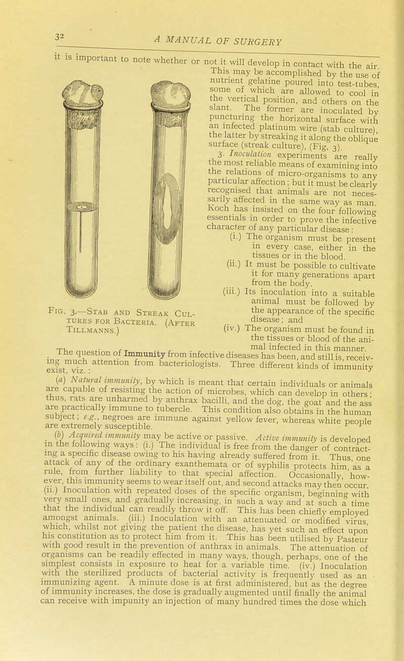 it is important to note whether or not it will develop in contact with the air This may be accomplished by the use of nutrient gelatine poured into test-tubes '#!H IP W^k s°me of which are allowed to cool in the vertical position, and others on the slant. The former are inoculated by puncturing the horizontal surface with an infected platinum wire (stab culture) the latter by streaking it along the oblique surface (streak culture), (Fig. 3). 3. Inoculation experiments are really the most reliable means of examining into the relations of micro-organisms to any particular affection; but it must be clearly recognised that animals are not neces- sarily affected in the same way as man Koch has insisted on the four following essentials in order to prove the infective character of any particular disease : (i.) The organism must be present tiG. 3.—Stab and Streak Cul- tures for Bacteria. (After TlLLMANNS.) in every case, either in the tissues or in the blood, (ii.) It must be possible to cultivate it for many generations apart from the body, (hi.) Its inoculation into a suitable animal must be followed by the appearance of the specific disease; and (iv.) The organism must be found in the tissues or blood of the ani- Tl0 „„M(- fT .. , . , mal infected in this manner. I he question of Immunity from infective diseases has been, and still is, receiv- exfst viz bacteriologists. Three different kinds of immunity {a) Natural immunity, by which is meant that certain individuals or animals are capable of resisting the action of microbes, which can develop in others' thus, rats are unharmed by anthrax bacilli, and the dog, the goat and the ass are practically immune to tubercle. This condition also obtains in the human subject; e.g negroes are immune against yellow fever, whereas white people are extremely susceptible. ^ F _ (b) Acquired immunity may be active or passive. Active immunity is developed in the following ways: (i.) The individual is free from the danger of contract- ing a specific disease owing to his having already suffered from it Thus one attack of any of the ordinary exanthemata or of syphilis protects him 'as a rule, from further liability to that special affection. Occasionally 'how- ever, this immunity seems to wear itself out, and second attacks may then occur (11.) Inoculation with repeated doses of the specific organism, beginning with very small ones, and gradually increasing, in such a way and at such a time that the individual can readily throw it off. This has been chiefly employed amongst animals. (111.) Inoculation with an attenuated or modified virus which, whilst not giving the patient the disease, has yet such an effect upon his constitution as to protect him from it. This has been utilised by Pasteur with good result in the prevention of anthrax in animals. The attenuation of organisms can be readily effected in many ways, though, perhaps, one of the simplest consists in exposure to heat for a variable time, (iv.) Inoculation with the sterilized products of bacterial activity is frequently used as an immunizing agent. A minute dose is at first administered, but as the degree of immunity increases, the dose is gradually augmented until finally the animal can receive with impunity an injection of many hundred times the dose which