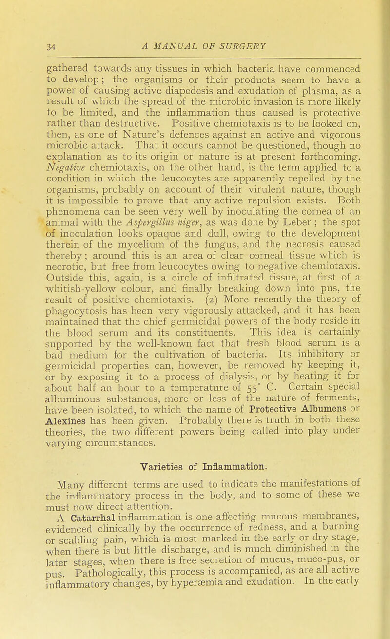 gathered towards any tissues in which bacteria have commenced to develop ; the organisms or their products seem to have a power of causing active diapedesis and exudation of plasma, as a result of which the spread of the microbic invasion is more likely to be limited, and the inflammation thus caused is protective rather than destructive. Positive chemiotaxis is to be looked on, then, as one of Nature's defences against an active and vigorous microbic attack. That it occurs cannot be questioned, though no explanation as to its origin or nature is at present forthcoming. Negative chemiotaxis, on the other hand, is the term applied to a condition in which the leucocytes are apparently repelled by the organisms, probably on account of their virulent nature, though it is impossible to prove that any active repulsion exists. Both phenomena can be seen very well by inoculating the cornea of an animal with the Aspergillus niger, as was done by Leber ; the spot of inoculation looks opaque and dull, owing to the development therein of the mycelium of the fungus, and the necrosis caused thereby; around this is an area of clear corneal tissue which is necrotic, but free from leucocytes owing to negative chemiotaxis. Outside this, again, is a circle of infiltrated tissue, at first of a whitish-yellow colour, and finally breaking down into pus, the result of positive chemiotaxis. (2) More recently the theory of phagocytosis has been very vigorously attacked, and it has been maintained that the chief germicidal powers of the body reside in the blood serum and its constituents. This idea is certainly supported by the well-known fact that fresh blood serum is a bad medium for the cultivation of bacteria. Its inhibitory or germicidal properties can, however, be removed by keeping it, or by exposing it to a process of dialysis, or by heating it for about half an hour to a temperature of 550 C. Certain special albuminous substances, more or less of the nature of ferments, have been isolated, to which the name of Protective Albumens or Alexines has been given. Probably there is truth in both these theories, the two different powers being called into play under varying circumstances. Varieties of Inflammation. Many different terms are used to indicate the manifestations of the inflammatory process in the body, and to some of these we must now direct attention. A Catarrhal inflammation is one affecting mucous membranes, evidenced clinically by the occurrence of redness, and a burning or scalding pain, which is most marked in the early or dry stage, when there is but little discharge, and is much diminished in the later stages, when there is free secretion of mucus, muco-pus, or pus. Pathologically, this process is accompanied, as are all active inflammatory changes, by hyperaemia and exudation. In the early
