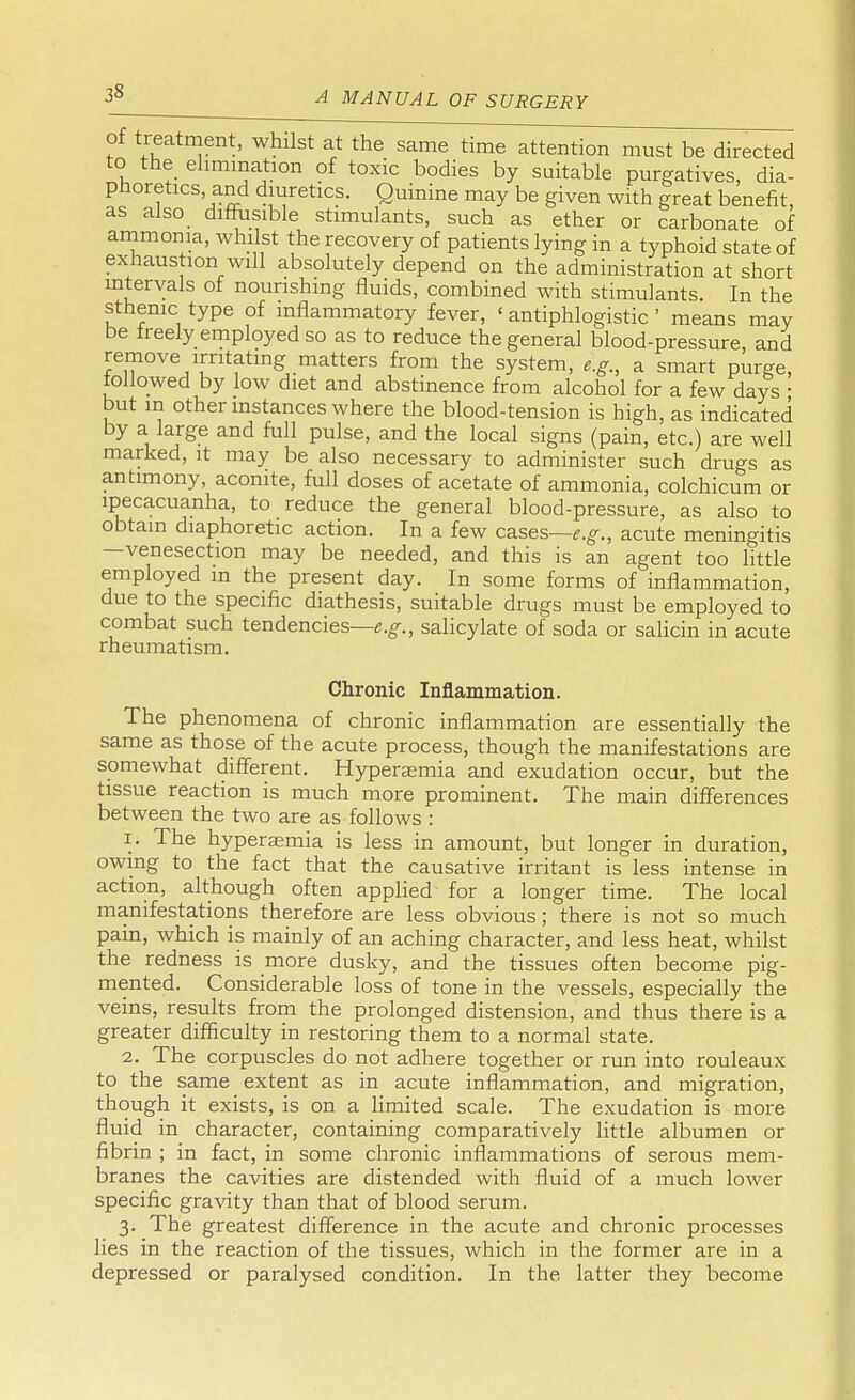 of treatment, whilst at the same time attention must be directed to the elimination of toxic bodies by suitable purgatives, dia- phoretics and diuretics. Quinine may be given with great benefit, as also diffusible stimulants, such as ether or carbonate of ammonia, whilst the recovery of patients lying in a typhoid state of exhaustion will absolutely depend on the administration at short intervals of nourishing fluids, combined with stimulants. In the sthenic type of inflammatory fever, ' antiphlogistic ' means may be treely employed so as to reduce the general blood-pressure, and remove irritating matters from the system, e.g., a smart purge, followed by low diet and abstinence from alcohol for a few days ■ but m other instances where the blood-tension is high, as indicated by a large and full pulse, and the local signs (pain, etc.) are well marked, it may be also necessary to administer such drugs as antimony, aconite, full doses of acetate of ammonia, colchicum or ipecacuanha, to reduce the general blood-pressure, as also to obtain diaphoretic action. In a few cases—e.g., acute meningitis —venesection may be needed, and this is an agent too little employed m the present day. In some forms of inflammation, due to the specific diathesis, suitable drugs must be employed to combat such tendencies—e.g., salicylate of soda or salicin in acute rheumatism. Chronic Inflammation. The phenomena of chronic inflammation are essentially the same as those of the acute process, though the manifestations are somewhat different. Hyperamia and exudation occur, but the tissue reaction is much more prominent. The main differences between the two are as follows : 1. The hyperaemia is less in amount, but longer in duration, owing to the fact that the causative irritant is less intense in action, although often applied for a longer time. The local manifestations therefore are less obvious; there is not so much pain, which is mainly of an aching character, and less heat, whilst the redness is more dusky, and the tissues often become pig- mented. Considerable loss of tone in the vessels, especially the veins, results from the prolonged distension, and thus there is a greater difficulty in restoring them to a normal state. 2. The corpuscles do not adhere together or run into rouleaux to the same extent as in acute inflammation, and migration, though it exists, is on a limited scale. The exudation is more fluid in character, containing comparatively little albumen or fibrin ; in fact, in some chronic inflammations of serous mem- branes the cavities are distended with fluid of a much lower specific gravity than that of blood serum. 3. The greatest difference in the acute and chronic processes lies in the reaction of the tissues, which in the former are in a depressed or paralysed condition. In the latter they become