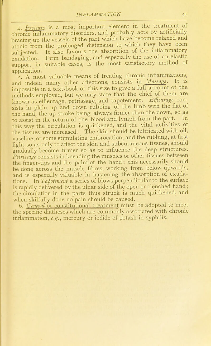 4. Pressure is a most important element in the treatment of chronic inflammatory disorders, and probably acts by artificially bracing up the vessels of the part which have become relaxed and atonic from the prolonged distension to which they have been subjected. It also favours the absorption of the inflammatory exudation. Firm bandaging, and especially the use of an elastic support in suitable cases, is the most satisfactory method of application. 5. A most valuable means of treating chronic inflammations, and indeed many other affections, consists in Massage. It is impossible in a text-book of this size to give a full account of the methods employed, but we may state that the chief of them are known as effleurage, petrissage, and tapotement. Effleurage con- sists in plain up and down rubbing of the limb with the flat of the hand, the up stroke being always firmer than the down, so as to assist in the return of the blood and lymph from the part. In this way the circulation is quickened, and the vital activities of the tissues are increased. The skin should be lubricated with oil, vaseline, or some stimulating embrocation, and the rubbing, at first light so as only to affect the skin and subcutaneous tissues, should gradually become firmer so as to influence the deep structures. Petrissage consists in kneading the muscles or other tissues between the finger-tips and the palm of the hand; this necessarily should be done across the muscle fibres, working from below upwards, and is especially valuable in hastening the absorption of exuda- tions. In Tapotement a series of blows perpendicular to the surface is rapidly delivered by the ulnar side of the open or clenched hand; the circulation in the parts thus struck is much quickened, and when skilfully done no pain should be caused. 6. General or constitutional treatment must be adopted to meet the specific diatheses which are commonly associated with chronic inflammation, e.g., mercury or iodide of potash in syphilis.
