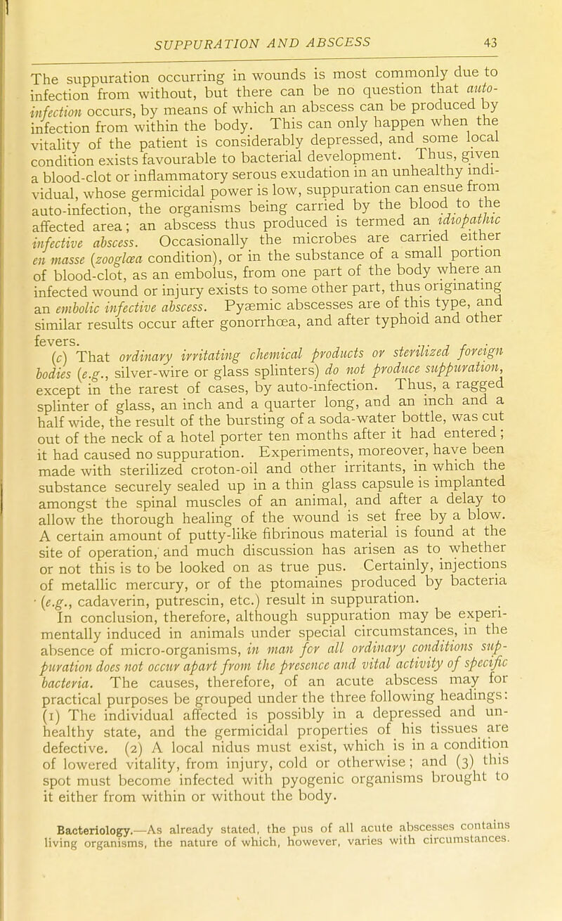 The suppuration occurring in wounds is most commonly due to infection from without, but there can be no question that auto- infection occurs, by means of which an abscess can be produced by infection from within the body. This can only happen when the vitality of the patient is considerably depressed, and some local condition exists favourable to bacterial development. Thus, given a blood-clot or inflammatory serous exudation m an unhealthy indi- vidual, whose germicidal power is low, suppuration can ensue from auto-infection, the organisms being carried by the blood to the affected area; an abscess thus produced is termed an idiopathic infective abscess. Occasionally the microbes are carried either en masse (zooglcea condition), or in the substance of a small portion of blood-clot, as an embolus, from one part of the body where an infected wound or injury exists to some other part, thus originating an embolic infective abscess. Pysemic abscesses are of this type, and similar results occur after gonorrhoea, and after typhoid and other (c) That ordinary irritating chemical products or sterilized foreign bodies (e.g., silver-wire or glass splinters) do not produce suppuration, except in the rarest of cases, by auto-infection. Thus, a ragged splinter of glass, an inch and a quarter long, and an inch and a half wide, the result of the bursting of a soda-water bottle, was cut out of the neck of a hotel porter ten months after it had entered; it had caused no suppuration. Experiments, moreover, have been made with sterilized croton-oil and other irritants, in which the substance securely sealed up in a thin glass capsule is implanted amongst the spinal muscles of an animal, and after a delay to allow the thorough healing of the wound is set free by a blow. A certain amount of putty-like fibrinous material is found at the site of operation, and much discussion has arisen as to whether or not this is to be looked on as true pus. Certainly, injections of metallic mercury, or of the ptomaines produced by bacteria • (e.g., cadaverin, putrescin, etc.) result in suppuration. In conclusion, therefore, although suppuration may be experi- mentally induced in animals under special circumstances, in the absence of micro-organisms, in man for all ordinary conditions sup- puration does not occur apart from the presence and vital activity of specific bacteria. The causes, therefore, of an acute abscess may for practical purposes be grouped under the three following headings: (i) The individual affected is possibly in a depressed and un- healthy state, and the germicidal properties of his tissues are defective. (2) A local nidus must exist, which is in a condition of lowered vitality, from injury, cold or otherwise; and (3) this spot must become infected with pyogenic organisms brought to it either from within or without the body. Bacteriology.—As already stated, the pus of all acute abscesses contains living organisms, the nature of which, however, varies with circumstances.