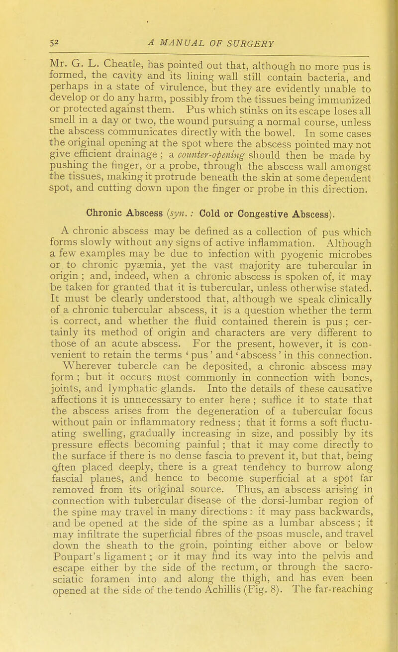 Mr. G. L. Cheatle, has pointed out that, although no more pus is formed, the cavity and its lining wall still contain bacteria, and perhaps m a state of virulence, but they are evidently unable to develop or do any harm, possibly from the tissues being immunized or protected against them. Pus which stinks on its escape loses all smell in a day or two, the wound pursuing a normal course, unless the abscess communicates directly with the bowel. In some cases the original opening at the spot where the abscess pointed may not give efficient drainage ; a counter-opening should then be made by pushing the finger, or a probe, through the abscess wall amongst the tissues, making it protrude beneath the skin at some dependent spot, and cutting down upon the finger or probe in this direction. Chronic Abscess (syn.: Cold or Congestive Abscess). A chronic abscess may be defined as a collection of pus which forms slowly without any signs of active inflammation. Although a few examples may be due to infection with pyogenic microbes or to chronic pyaemia, yet the vast majority are tubercular in origin ; and, indeed, when a chronic abscess is spoken of, it may be taken for granted that it is tubercular, unless otherwise stated. It must be clearly understood that, although we speak clinically of a chronic tubercular abscess, it is a question whether the term is correct, and whether the fluid contained therein is pus ; cer- tainly its method of origin and characters are very different to those of an acute abscess. For the present, however, it is con- venient to retain the terms ' pus ' and ' abscess ' in this connection. Wherever tubercle can be deposited, a chronic abscess may form ; but it occurs most commonly in connection with bones, joints, and lymphatic glands. Into the details of these causative affections it is unnecessary to enter here ; suffice it to state that the abscess arises from the degeneration of a tubercular focus without pain or inflammatory redness ; that it forms a soft fluctu- ating swelling, gradually increasing in size, and possibly by its pressure effects becoming painful ; that it may come directly to the surface if there is no dense fascia to prevent it, but that, being qften placed deeply, there is a great tendency to burrow along fascial planes, and hence to become superficial at a spot far removed from its original source. Thus, an abscess arising in connection with tubercular disease of the dorsi-lumbar region of the spine may travel in many directions : it may pass backwards, and be opened at the side of the spine as a lumbar abscess ; it may infiltrate the superficial fibres of the psoas muscle, and travel down the sheath to the groin, pointing either above or below Poupart's ligament ; or it may find its way into the pelvis and escape either by the side of the rectum, or through the sacro- sciatic foramen into and along the thigh, and has even been opened at the side of the tendo Achillis (Fig. 8). The far-reaching