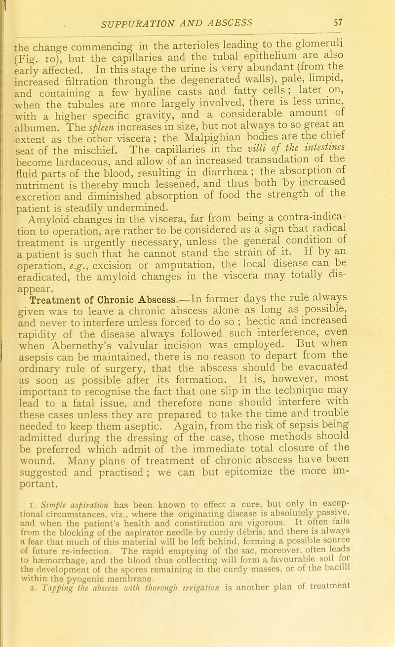 the change commencing in the arterioles leading to the glomeruli (Fig. 10), but the capillaries and the tubal epithelium are also early affected. In this stage the urine is very abundant (from the increased filtration through the degenerated walls), pale, limpid, and containing a few hyaline casts and fatty cells; later on, when the tubules are more largely involved, there is less urine, with a higher specific gravity, and a considerable amount of albumen. The spleen increases in size, but not always to so great an extent as the other viscera ; the Malpighian bodies are the chief seat of the mischief. The capillaries in the villi of the intestines become lardaceous, and allow of an increased transudation of the fluid parts of the blood, resulting in diarrhoea ; the absorption of nutriment is thereby much lessened, and thus both by increased excretion and diminished absorption of food the strength of the patient is steadily undermined. Amyloid changes in the viscera, far from being a contra-mdica- tion to operation, are rather to be considered as a sign that radical treatment is urgently necessary, unless the general condition of a patient is such that he cannot stand the strain of it. If by an operation, e.g., excision or amputation, the local disease can be eradicated, the amyloid changes in the viscera may totally dis- appear. Treatment of Chronic Abscess.—In former days the rule always given was to leave a chronic abscess alone as long as possible, and never to interfere unless forced to do so ; hectic and increased rapidity of the disease always followed such interference, even when Abernethy's valvular incision was employed. But when asepsis can be maintained, there is no reason to depart from the ordinary rule of surgery, that the abscess should be evacuated as soon as possible after its formation. It is, however, most important to recognise the fact that one slip in the technique may lead to a fatal issue, and therefore none should interfere with these cases unless they are prepared to take the time and trouble needed to keep them aseptic. Again, from the risk of sepsis being admitted during the dressing of the case, those methods should be preferred which admit of the immediate total closure of the wound. Many plans of treatment of chronic abscess have been suggested and practised ; we can but epitomize the more im- portant. 1. Simple aspiration has been known to effect a cure, but only in excep- tional circumstances, viz., where the originating disease is absolutely passive, and when the patient's health and constitution are vigorous. It often fails from the blocking of the aspirator needle by curdy debris, and there is always a fear that much of this material will be left behind, forming a possible source of future re-infection. The rapid emptying of the sac, moreover, often leads to haemorrhage, and the blood thus collecting will form a favourable soil for the development of the spores remaining in the curdy masses, or of the bacilli within the pyogenic membrane. 2. Tapping the abscess with thorough irrigation is another plan of treatment