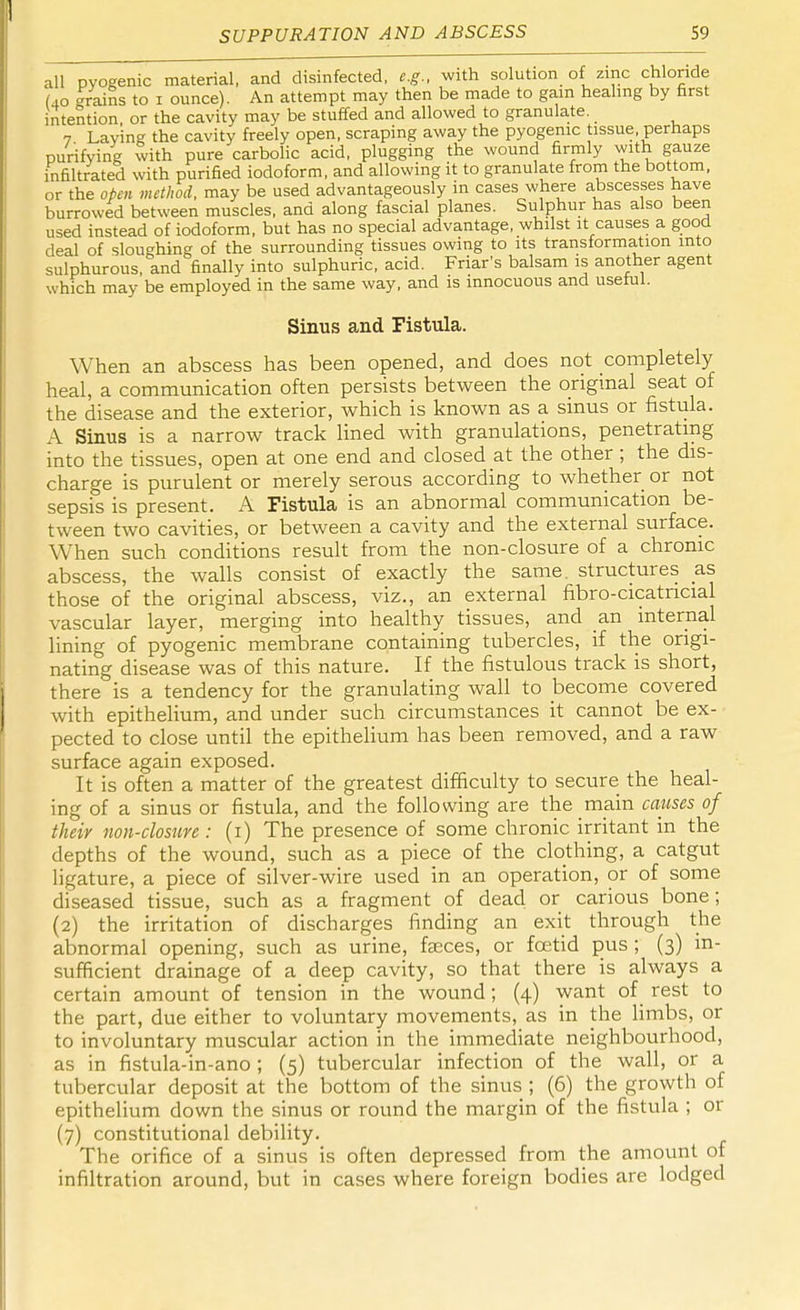 all pyogenic material, and disinfected, e.g., with solution of zinc chloride (40 grains to 1 ounce). An attempt may then be made to gain healing by first intention or the cavity may be stuffed and allowed to granulate. 7 Laving the cavity freely open, scraping away the pyogenic tissue, perhaps purifying with pure carbolic acid, plugging the wound firmly with gauze infiltrated with purified iodoform, and allowing it to granulate from the bottom, or the oten method, may be used advantageously in cases where abscesses have burrowed between muscles, and along fascial planes. Sulphur has also been used instead of iodoform, but has no special advantage, whilst it causes a good deal of sloughing of the surrounding tissues owing to its transformation into sulphurous, and finally into sulphuric, acid. Friar's balsam is another agent which may be employed in the same way, and is innocuous and useful. Sinus and Fistula. When an abscess has been opened, and does not completely heal, a communication often persists between the original seat of the disease and the exterior, which is known as a sinus or fistula. A Sinus is a narrow track lined with granulations, penetrating into the tissues, open at one end and closed at the other ; the dis- charge is purulent or merely serous according to whether or not sepsis is present. A Fistula is an abnormal communication be- tween two cavities, or between a cavity and the external surface. When such conditions result from the non-closure of a chronic abscess, the walls consist of exactly the same, structures as those of the original abscess, viz., an external fibro-cicatncial vascular layer, merging into healthy tissues, and an internal lining of pyogenic membrane containing tubercles, if the origi- nating disease was of this nature. If the fistulous track is short, there is a tendency for the granulating wall to become covered with epithelium, and under such circumstances it cannot be ex- pected to close until the epithelium has been removed, and a raw surface again exposed. It is often a matter of the greatest difficulty to secure the heal- ing of a sinus or fistula, and the following are the main causes of their non-closure : (1) The presence of some chronic irritant in the depths of the wound, such as a piece of the clothing, a catgut ligature, a piece of silver-wire used in an operation, or of some diseased tissue, such as a fragment of dead or carious bone; (2) the irritation of discharges finding an exit through the abnormal opening, such as urine, faeces, or fcetid pus; (3) in- sufficient drainage of a deep cavity, so that there is always a certain amount of tension in the wound; (4) want of rest to the part, due either to voluntary movements, as in the limbs, or to involuntary muscular action in the immediate neighbourhood, as in fistula-in-ano ; (5) tubercular infection of the wall, or a tubercular deposit at the bottom of the sinus ; (6) the growth of epithelium down the sinus or round the margin of the fistula ; or (7) constitutional debility. The orifice of a sinus is often depressed from the amount of infiltration around, but in cases where foreign bodies are lodged