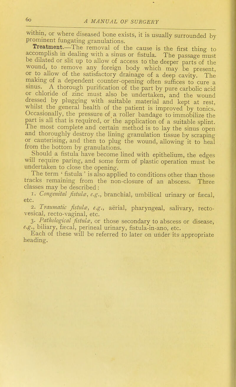 within, or where diseased bone exists, it is usually surrounded by prominent fungating granulations. Treatment.—The removal of the cause is the first thing to accomplish in dealing with a sinus or fistula. The passage must be dilated or slit up to allow of access to the deeper parts of the wound, to remove any foreign body which may be present, or to allow of the satisfactory drainage of a deep cavity. The making of a dependent counter-opening often suffices to cure a sinus. A thorough purification of the part by pure carbolic acid or chloride of zinc must also be undertaken, and the wound dressed by plugging with suitable material and kept at rest, whilst the general health of the patient is improved by tonics. Occasionally, the pressure of a roller bandage to immobilize the part is all that is required, or'the application of a suitable splint. The most complete and certain method is to lay the sinus open and thoroughly destroy the lining granulation tissue by scraping or cauterising, and then to plug the wound, allowing it to heal from the bottom by granulations. Should a fistula have become lined with epithelium, the edges will require paring, and some form of plastic operation must be undertaken to close the opening. The term ' fistula ' is also applied to conditions other than those tracks remaining from the non-closure of an abscess. Three classes may be described : 1. Congenital fistula, e.g., branchial, umbilical urinary or faecal, etc. 2. Traumatic fistula, e.g., aerial, pharyngeal, salivary, recto- vesical, recto-vaginal, etc. 3. Pathological fistula, or those secondary to abscess or disease, e.g., biliary, faecal, perineal urinary, fistula-in-ano, etc. Each of these will be referred to later on under its appropriate heading.