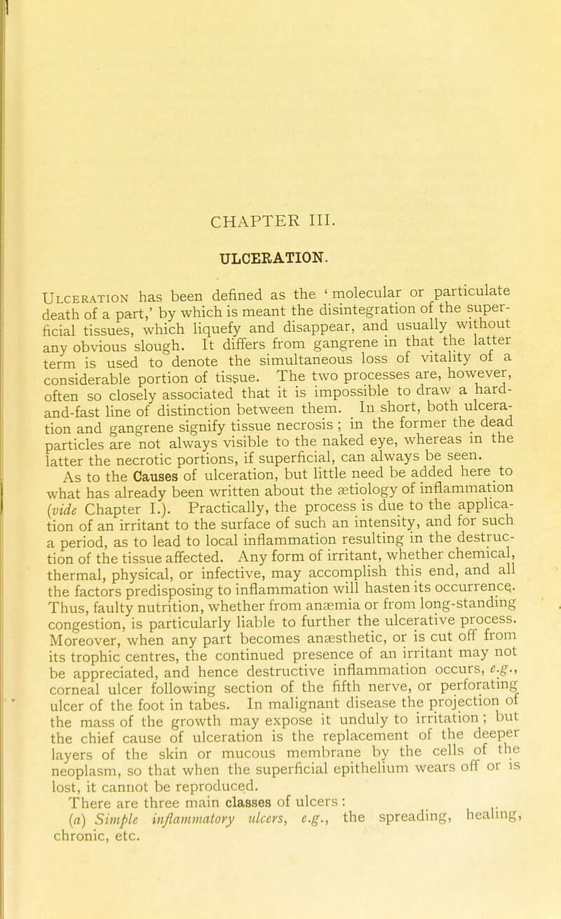 CHAPTER III. ULCERATION. Ulceration has been defined as the ' molecular or particulate death of a part,' by which is meant the disintegration of the super- ficial tissues, which liquefy and disappear, and usually without any obvious slough. It differs from gangrene m that the latter term is used to denote the simultaneous loss of vitality ot a considerable portion of tissue. The two processes are, however, often so closely associated that it is impossible to draw a hard- and-fast line of distinction between them. In short, both ulcera- tion and gangrene signify tissue necrosis ; in the former the dead particles are not always visible to the naked eye, whereas m the latter the necrotic portions, if superficial, can always be seen. As to the Causes of ulceration, but little need be added here to what has already been written about the aetiology of inflammation (vide Chapter I.). Practically, the process is due to the applica- tion of an irritant to the surface of such an intensity, and for such a period, as to lead to local inflammation resulting in the destruc- tion of the tissue affected. Any form of irritant, whether chemical, thermal, physical, or infective, may accomplish this end, and all the factors predisposing to inflammation will hasten its occurrence. Thus, faulty nutrition, whether from anaemia or from long-standing congestion, is particularly liable to further the ulcerative process. Moreover, when any part becomes anaesthetic, or is cut off from its trophic centres, the continued presence of an irritant may not be appreciated, and hence destructive inflammation occurs, e.g., corneal ulcer following section of the fifth nerve, or perforating ulcer of the foot in tabes. In malignant disease the projection of the mass of the growth may expose it unduly to irritation ; but the chief cause of ulceration is the replacement of the deeper layers of the skin or mucous membrane by the cells of the neoplasm, so that when the superficial epithelium wears off or is lost, it cannot be reproduced. There are three main classes of ulcers : (a) Simple inflammatory ulcers, e.g., the spreading, healing, chronic, etc.