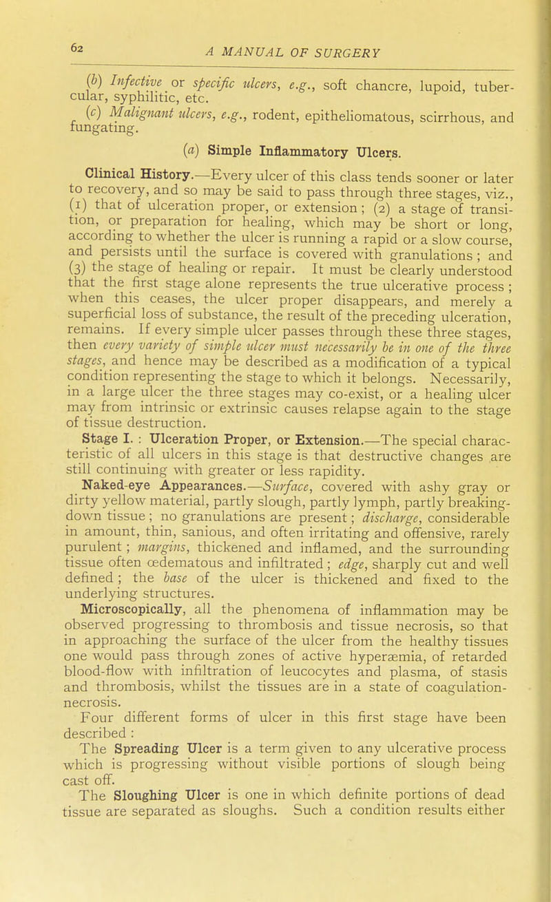 (b) Infective or specific ulcers, e.g., soft chancre, lupoid, tuber- cular, syphilitic, etc. (c) Malignant ulcers, e.g., rodent, epitheliomatous, scirrhous, and iungating. (a) Simple Inflammatory Ulcers. Clinical History.—Every ulcer of this class tends sooner or later to recovery, and so may be said to pass through three stages, viz., (i) that of ulceration proper, or extension ; (2) a stage of transi- tion, or preparation for healing, which may be short or long, according to whether the ulcer is running a rapid or a slow course, and persists until the surface is covered with granulations ; and (3) the stage of healing or repair. It must be clearly understood that the first stage alone represents the true ulcerative process ; when this ceases, the ulcer proper disappears, and merely a superficial loss of substance, the result of the preceding ulceration, remains. If every simple ulcer passes through these three stages, then every variety of simple ulcer must necessarily be in one of the three stages, and hence may be described as a modification of a typical condition representing the stage to which it belongs. Necessarily, in a large ulcer the three stages may co-exist, or a healing ulcer may from intrinsic or extrinsic causes relapse again to the stage of tissue destruction. Stage I. : Ulceration Proper, or Extension.—The special charac- teristic of all ulcers in this stage is that destructive changes are still continuing with greater or less rapidity. Naked-eye Appearances.—Surface, covered with ashy gray or dirty yellow material, partly slough, partly lymph, partly breaking- down tissue ; no granulations are present; discharge, considerable in amount, thin, sanious, and often irritating and offensive, rarely purulent ; margins, thickened and inflamed, and the surrounding tissue often cedematous and infiltrated ; edge, sharply cut and well defined ; the base of the ulcer is thickened and fixed to the underlying structures. Microscopically, all the phenomena of inflammation may be observed progressing to thrombosis and tissue necrosis, so that in approaching the surface of the ulcer from the healthy tissues one would pass through zones of active hypersemia, of retarded blood-flow with infiltration of leucocytes and plasma, of stasis and thrombosis, whilst the tissues are in a state of coagulation- necrosis. Four different forms of ulcer in this first stage have been described : The Spreading Ulcer is a term given to any ulcerative process which is progressing without visible portions of slough being cast off. The Sloughing Ulcer is one in which definite portions of dead tissue are separated as sloughs. Such a condition results either