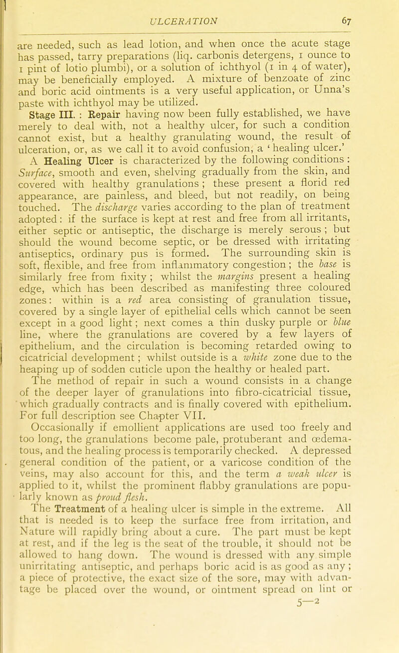 are needed, such as lead lotion, and when once the acute stage has passed, tarry preparations (liq. carbonis detergens, 1 ounce to 1 pint of lotio plumbi), or a solution of ichthyol (1 in 4 of water), may be beneficially employed. A mixture of benzoate of zinc and boric acid ointments is a very useful application, or Unna's paste with ichthyol may be utilized. Stage III. : Repair having now been fully established, we have merely to deal with, not a healthy ulcer, for such a condition cannot exist, but a healthy granulating wound, the result of ulceration, or, as we call it to avoid confusion, a ' healing ulcer.' A Healing Ulcer is characterized by the following conditions : Surface, smooth and even, shelving gradually from the skin, and covered with healthy granulations ; these present a florid red appearance, are painless, and bleed, but not readily, on being touched. The discharge varies according to the plan of treatment adopted: if the surface is kept at rest and free from all irritants, either septic or antiseptic, the discharge is merely serous ; but should the wound become septic, or be dressed with irritating antiseptics, ordinary pus is formed. The surrounding skin is soft, flexible, and free from inflammatory congestion; the base is similarly free from fixity ; whilst the margins present a healing edge, which has been described as manifesting three coloured zones: within is a red area consisting of granulation tissue, covered by a single layer of epithelial cells which cannot be seen except in a good light; next comes a thin dusky purple or blue line, where the granulations are covered by a few layers of epithelium, and the circulation is becoming retarded owing to cicatricial development; whilst outside is a white zone due to the heaping up of sodden cuticle upon the healthy or healed part. The method of repair in such a wound consists in a change of the deeper layer of granulations into fibro-cicatricial tissue, which gradually contracts and is finally covered with epithelium. For full description see Chapter VII. Occasionally if emollient applications are used too freely and too long, the granulations become pale, protuberant and oedema- tous, and the healing process is temporarily checked. A depressed general condition of the patient, or a varicose condition of the veins, may also account for this, and the term a weak ulcer is applied to it, whilst the prominent flabby granulations are popu- larly known s.s proud flesh. The Treatment of a healing ulcer is simple in the extreme. All that is needed is to keep the surface free from irritation, and Nature will rapidly bring about a cure. The part must be kept at rest, and if the leg is the seat of the trouble, it should not be allowed to hang down. The wound is dressed with any simple unirritating antiseptic, and perhaps boric acid is as good as any ; a piece of protective, the exact size of the sore, may with advan- tage be placed over the wound, or ointment spread on lint or 5—2