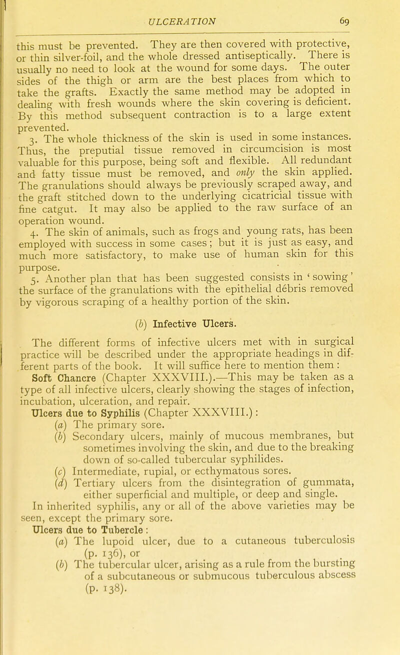 this must be prevented. They are then covered with protective, or thin silver-foil, and the whole dressed antiseptically. There is usually no need to look at the wound for some days. The outer sides of the thigh or arm are the best places from which to take the grafts. Exactly the same method may be adopted in dealing with fresh wounds where the skin covering is deficient. By this method subsequent contraction is to a large extent prevented. 3. The whole thickness of the skin is used in some instances. Thus, the preputial tissue removed in circumcision is most valuable for this purpose, being soft and flexible. All redundant and fatty tissue must be removed, and only the skin applied. The granulations should always be previously scraped away, and the graft stitched down to the underlying cicatricial tissue with fine catgut. It may also be applied to the raw surface of an operation wound. 4. The skin of animals, such as frogs and young rats, has been employed with success in some cases; but it is just as easy, and much more satisfactory, to make use of human skin for this purpose. 5. Another plan that has been suggested consists in ' sowing' the surface of the granulations with the epithelial debris removed by vigorous scraping of a healthy portion of the skin. (b) Infective Ulcers. The different forms of infective ulcers met with in surgical practice will be described under the appropriate headings in dif- ferent parts of the book. It will suffice here to mention them : Soft Chancre (Chapter XXXVIII.).—This may be taken as a type of all infective ulcers, clearly showing the stages of infection, incubation, ulceration, and repair. Ulcers due to Syphilis (Chapter XXXVIII.): (a) The primary sore. (b) Secondary ulcers, mainly of mucous membranes, but sometimes involving the skin, and due to the breaking down of so-called tubercular syphilides. (c) Intermediate, rupial, or ecthymatous sores. (d) Tertiary ulcers from the disintegration of gummata, either superficial and multiple, or deep and single. In inherited syphilis, any or all of the above varieties may be seen, except the primary sore. Ulcers due to Tubercle : (a) The lupoid ulcer, due to a cutaneous tuberculosis (p. 136), or (b) The tubercular ulcer, arising as a rule from the bursting of a subcutaneous or submucous tuberculous abscess (p. 138).