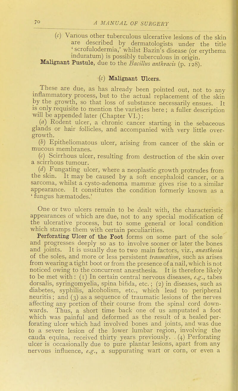 (c) Various other tuberculous ulcerative lesions of the skin are described by dermatologists under the title ' scrofulodermia,' whilst Bazin's disease (or erythema induratum) is possibly tuberculous in origin. Malignant Pustule, due to the Bacillus anthmcis (p. 128). (c) Malignant Ulcers. _ These are due, as has already been pointed out, not to any inflammatory process, but to the actual replacement of the skin by the growth, so that loss of substance necessarily ensues. It is only requisite to mention the varieties here ; a fuller description will be appended later (Chapter VI.) : (a) Rodent ulcer, a chronic cancer starting in the sebaceous glands or hair follicles, and accompanied with very little over- growth. (b) Epitheliomatous ulcer, arising from cancer of the skin or mucous membranes. (c) Scirrhous ulcer, resulting from destruction of the skin over a scirrhous tumour. (d) Fungating ulcer, where a neoplastic growth protrudes from the skin. It may be caused by a soft encephaloid cancer, or a sarcoma, whilst a cysto-adenoma mamma? gives rise to a similar appearance. It constitutes the condition formerly known as a 'fungus haematodes.' One or two ulcers remain to be dealt with, the characteristic appearances of which are due, not to any special modification of the ulcerative process, but to some general or local condition which stamps them with certain peculiarities. Perforating Ulcer of the Foot forms on some part of the sole and progresses deeply so as to involve sooner or later the bones and joints. It is usually due to two main factors, viz., anesthesia of the soles, and more or less persistent traumatism, such as arises from wearing a tight boot or from the presence of a nail, which is not noticed owing to the concurrent anaesthesia. It is therefore likely to be met with : (i) In certain central nervous diseases, e.g., tabes dorsalis, syringomyelia, spina bifida, etc. ; (2) in diseases, such as diabetes, syphilis, alcoholism, etc., which lead to peripheral neuritis ; and (3) as a sequence of traumatic lesions of the nerves affecting any portion of their course from the spinal cord down- wards. Thus, a short time back one of us amputated a foot which was painful and deformed as the result of a healed per- forating ulcer which had involved bones and joints, and was due to a severe lesion of the lower lumbar region, involving the cauda equina, received thirty years previously. . (4) Perforating ulcer is occasionally due to pure plantar lesions, apart from any nervous influence, e.g., a suppurating wart or corn, or even a