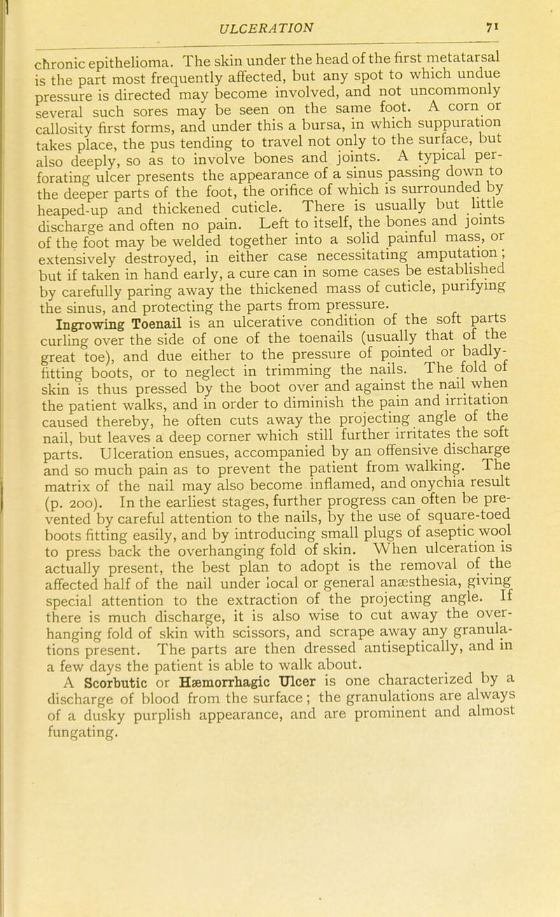 chronic epithelioma. The skin under the head of the first metatarsal is the part most frequently affected, but any spot to which undue pressure is directed may become involved, and not uncommonly several such sores may be seen on the same foot. A corn or callosity first forms, and under this a bursa, in which suppuration takes place, the pus tending to travel not only to the surface, but also deeply, so as to involve bones and joints. A typical per- forating ulcer presents the appearance of a sinus passing down to the deeper parts of the foot, the orifice of which is surrounded by heaped-up and thickened cuticle. There is usually but little discharge and often no pain. Left to itself, the bones and joints of the foot may be welded together into a solid painful mass, or extensively destroyed, in either case necessitating amputation; but if taken in hand early, a cure can in some cases be established by carefully paring away the thickened mass of cuticle, purifying the sinus, and protecting the parts from pressure. Ingrowing Toenail is an ulcerative condition of the soft parts curling over the side of one of the toenails (usually that of the great toe), and due either to the pressure of pointed or badly- fitting boots, or to neglect in trimming the nails. The fold ot skin is thus pressed by the boot over and against the nail when the patient walks, and in order to diminish the pain and irritation caused thereby, he often cuts away the projecting angle of the nail, but leaves a deep corner which still further irritates the soft parts. Ulceration ensues, accompanied by an offensive discharge and so much pain as to prevent the patient from walking. The matrix of the nail may also become inflamed, and onychia result (p. 200). In the earliest stages, further progress can often be pre- vented by careful attention to the nails, by the use of square-toed boots fitting easily, and by introducing small plugs of aseptic wool to press back the overhanging fold of skin. When ulceration is actually present, the best plan to adopt is the removal of the affected half of the nail under local or general anaesthesia, giving special attention to the extraction of the projecting angle. If there is much discharge, it is also wise to cut away the over- hanging fold of skin with scissors, and scrape away any granula- tions present. The parts are then dressed antiseptically, and in a few days the patient is able to walk about. A Scorbutic or Hemorrhagic Ulcer is one characterized by a discharge of blood from the surface; the granulations are always of a dusky purplish appearance, and are prominent and almost fungating.