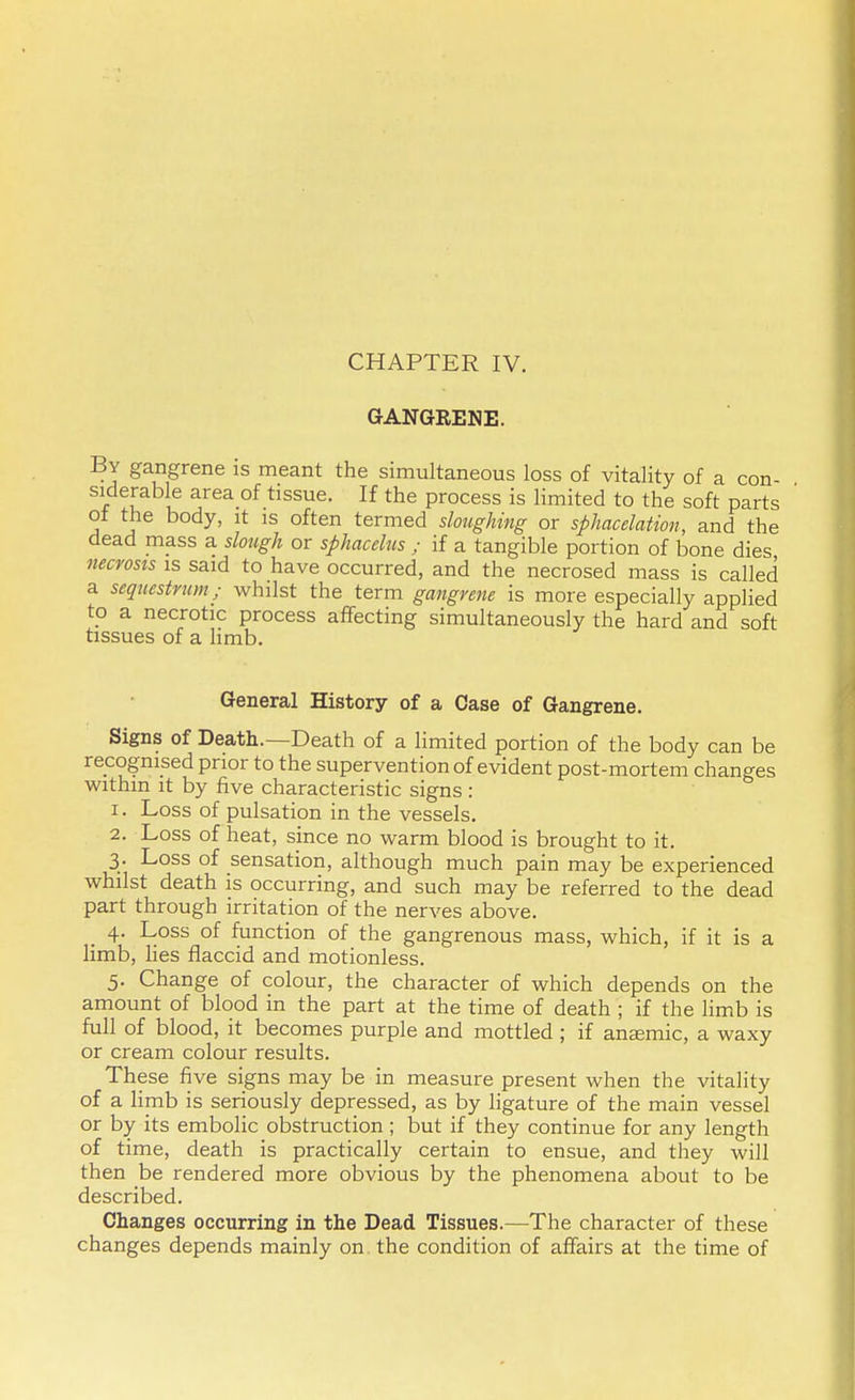 CHAPTER IV. GANGRENE. By gangrene is meant the simultaneous loss of vitality of a con- siderable area of tissue. If the process is limited to the soft parts oi the body, it is often termed sloughing or sphacelation, and the dead mass a slough or sphacelus ; if a tangible portion of bone dies necrosis is said to have occurred, and the necrosed mass is called a sequestrum; whilst the term gangrene is more especially applied to a necrotic process affecting simultaneously the hard and soft tissues of a limb. General History of a Case of Gangrene. Signs of Death.—Death of a limited portion of the body can be recognised prior to the supervention of evident post-mortem changes within it by five characteristic signs : 1. Loss of pulsation in the vessels. 2. Loss of heat, since no warm blood is brought to it. 3. Loss of sensation, although much pain may be experienced whilst death is occurring, and such may be referred to the dead part through irritation of the nerves above. 4. Loss of function of the gangrenous mass, which, if it is a limb, lies flaccid and motionless. 5. Change of colour, the character of which depends on the amount of blood in the part at the time of death ; if the limb is full of blood, it becomes purple and mottled ; if anaemic, a waxy or cream colour results. These five signs may be in measure present when the vitality of a limb is seriously depressed, as by ligature of the main vessel or by its embolic obstruction ; but if they continue for any length of time, death is practically certain to ensue, and they will then be rendered more obvious by the phenomena about to be described. Changes occurring in the Dead Tissues.—The character of these changes depends mainly on the condition of affairs at the time of