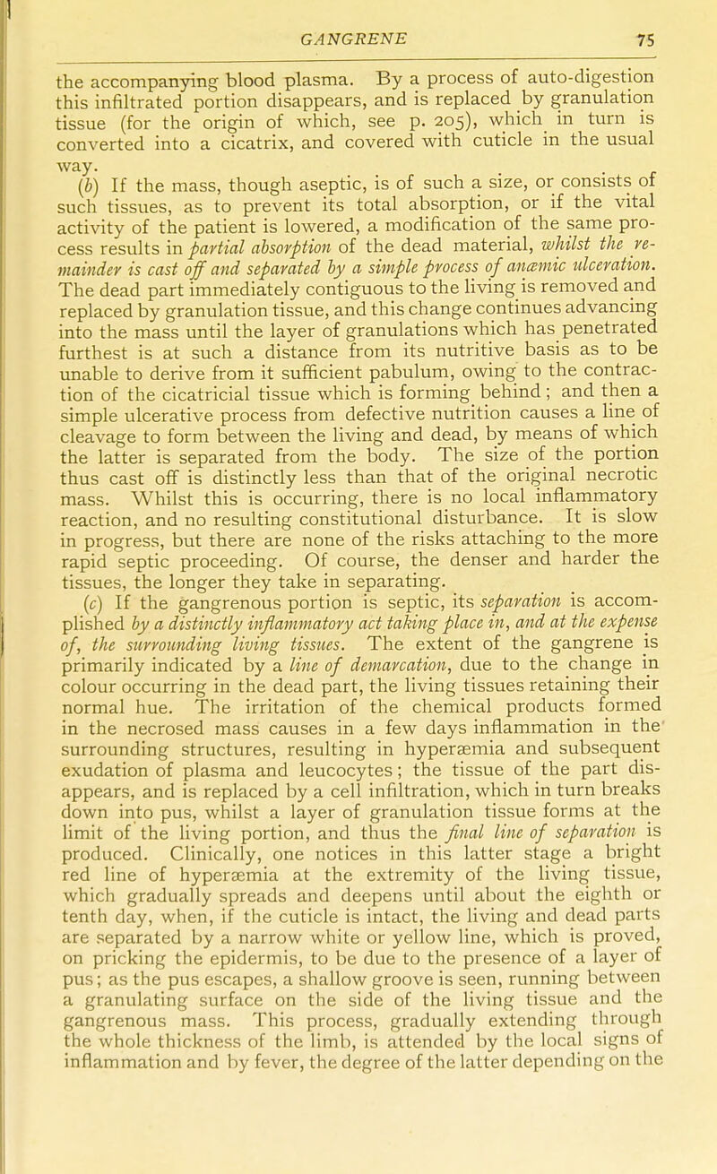 the accompanying blood plasma. By a process of auto-digestion this infiltrated portion disappears, and is replaced by granulation tissue (for the origin of which, see p. 205), which in turn is converted into a cicatrix, and covered with cuticle in the usual way. (b) If the mass, though aseptic, is of such a size, or consists of such tissues, as to prevent its total absorption, or if the vital activity of the patient is lowered, a modification of the same pro- cess results in partial absorption of the dead material, whilst the re- mainder is cast off and separated by a simple process of ancemic ulceration. The dead part immediately contiguous to the living is removed and replaced by granulation tissue, and this change continues advancing into the mass until the layer of granulations which has penetrated furthest is at such a distance from its nutritive basis as to be unable to derive from it sufficient pabulum, owing to the contrac- tion of the cicatricial tissue which is forming^ behind ; and then a simple ulcerative process from defective nutrition causes a line of cleavage to form between the living and dead, by means of which the latter is separated from the body. The size of the portion thus cast off is distinctly less than that of the original necrotic mass. Whilst this is occurring, there is no local inflammatory reaction, and no resulting constitutional disturbance. It is slow in progress, but there are none of the risks attaching to the more rapid septic proceeding. Of course, the denser and harder the tissues, the longer they take in separating. (c) If the gangrenous portion is septic, its separation is accom- plished by a distinctly inflammatory act taking place in, and at the expense of, the surrounding living tissues. The extent of the gangrene is primarily indicated by a line of demarcation, due to the change in colour occurring in the dead part, the living tissues retaining their normal hue. The irritation of the chemical products formed in the necrosed mass causes in a few days inflammation in the surrounding structures, resulting in hypersemia and subsequent exudation of plasma and leucocytes; the tissue of the part dis- appears, and is replaced by a cell infiltration, which in turn breaks down into pus, whilst a layer of granulation tissue forms at the limit of the living portion, and thus the final line of separation is produced. Clinically, one notices in this latter stage a bright red line of hyperaemia at the extremity of the living tissue, which gradually spreads and deepens until about the eighth or tenth day, when, if the cuticle is intact, the living and dead parts are separated by a narrow white or yellow line, which is proved, on pricking the epidermis, to be due to the presence of a layer of pus; as the pus escapes, a shallow groove is seen, running between a granulating surface on the side of the living tissue and the gangrenous mass. This process, gradually extending through the whole thickness of the limb, is attended by the local signs of inflammation and by fever, the degree of the latter depending on the