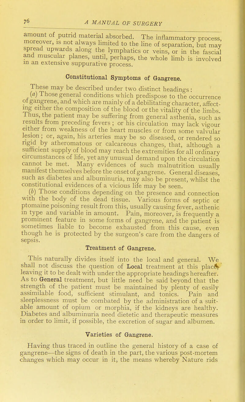 amount of putrid material absorbed. The inflammatory process, moreover, is not a ways limited to the line of separation, but may spread upwards along the lymphatics or veins, or in the fascial and muscular planes, until, perhaps, the whole limb is involved in an extensive suppurative process. Constitutional Symptoms of Gangrene. These may be described under two distinct headings: (a) Those general conditions which predispose to the occurrence of gangrene, and which are mainly of a debilitating character, affect- ing either the composition of the blood or the vitality of the limbs. Thus, the patient may be suffering from general asthenia, such as results from preceding fevers ; or his circulation may lack vigour either from weakness of the heart muscles or from some valvular lesion; or, again, his arteries may be so diseased, or rendered so rigid by atheromatous or calcareous changes, that, although a sufficient supply of blood may reach the extremities for all ordinary circumstances of life, yet any unusual demand upon the circulation cannot be met. Many evidences of such malnutrition usually manifest themselves before the onset of gangrene. General diseases, such as diabetes and albuminuria, may also be present, whilst the constitutional evidences of a vicious life may be seen. (b) Those conditions depending on the presence and connection with the body of the dead tissue. Various forms of septic or ptomaine poisoning result from this, usually causing fever, asthenic in type and variable in amount. Pain, moreover, is frequently a prominent feature in some forms of gangrene, and the patient is sometimes liable to become exhausted from this cause, even though he is protected by the surgeon's care from the dangers of sepsis. Treatment of Gangrene. This naturally divides itself into the local and general. We shall not discuss the question of Local treatment at this placeV leaving it to be dealt with under the appropriate headings hereafter. As to General treatment, but little need be said beyond that the strength of the patient must be maintained by plenty of easily assimilable food, sufficient stimulant, and tonics. Pain and sleeplessness must be combated by the administration of a suit- able amount of opium or morphia, if the kidneys are healthy. Diabetes and albuminuria need dietetic and therapeutic measures in order to limit, if possible, the excretion of sugar and albumen. Varieties of Gangrene. Having thus traced in outline the general history of a case of gangrene—the signs of death in the part, the various post-mortem changes which may occur in it, the means whereby Nature rids