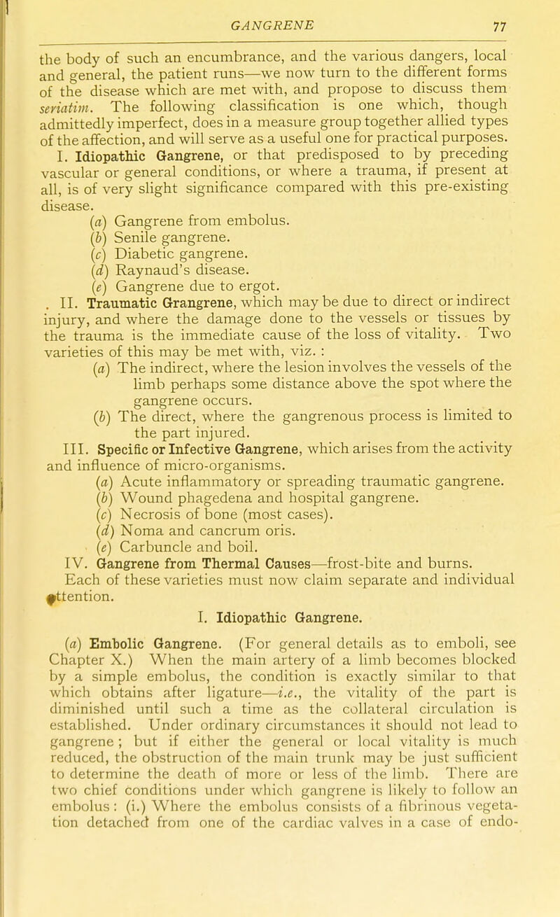 the body of such an encumbrance, and the various dangers, local and general, the patient runs—we now turn to the different forms of the disease which are met with, and propose to discuss them seriatim. The following classification is one which, _ though admittedly imperfect, does in a measure group together allied types of the affection, and will serve as a useful one for practical purposes. I. Idiopathic Gangrene, or that predisposed to by preceding vascular or general conditions, or where a trauma, if present^ at all, is of very slight significance compared with this pre-existing disease. (a) Gangrene from embolus. (b) Senile gangrene. (c) Diabetic gangrene. (d) Raynaud's disease. (e) Gangrene due to ergot. II. Traumatic Grangrene, which maybe due to direct or indirect injury, and where the damage done to the vessels or tissues by the trauma is the immediate cause of the loss of vitality. Two varieties of this may be met with, viz. : (a) The indirect, where the lesion involves the vessels of the limb perhaps some distance above the spot where the gangrene occurs. (b) The direct, where the gangrenous process is limited to the part injured. III. Specific or Infective Gangrene, which arises from the activity and influence of micro-organisms. (a) Acute inflammatory or spreading traumatic gangrene. (b) Wound phagedena and hospital gangrene. (c) Necrosis of bone (most cases). (d) Noma and cancrum oris. (e) Carbuncle and boil. IV. Gangrene from Thermal Causes—frost-bite and burns. Each of these varieties must now claim separate and individual attention. I. Idiopathic Gangrene. (a) Embolic Gangrene. (For general details as to emboli, see Chapter X.) When the main artery of a limb becomes blocked by a simple embolus, the condition is exactly similar to that which obtains after ligature—i.e., the vitality of the part is diminished until such a time as the collateral circulation is established. Under ordinary circumstances it should not lead to gangrene; but if either the general or local vitality is much reduced, the obstruction of the main trunk may be just sufficient to determine the death of more or less of the limb. There are two chief conditions under which gangrene is likely to follow an embolus: (i.) Where the embolus consists of a fibrinous vegeta- tion detached from one of the cardiac valves in a case of endo-