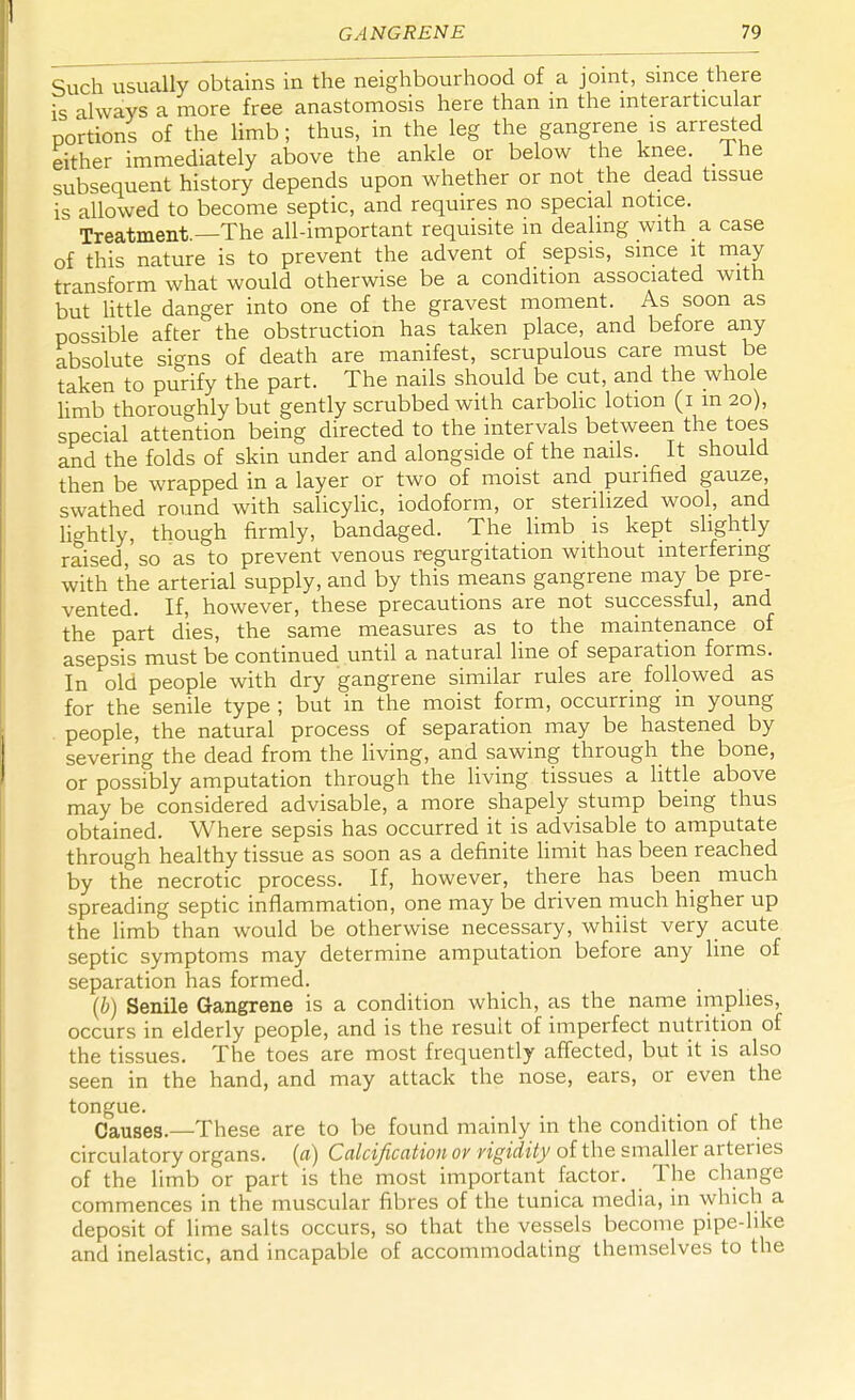 Such usually obtains in the neighbourhood of a joint, since there is always a more free anastomosis here than m the mterarticular portions of the limb; thus, in the leg the gangrene is arrested either immediately above the ankle or below the knee Ihe subsequent history depends upon whether or not the dead tissue is allowed to become septic, and requires no special notice. Treatment.—The all-important requisite in dealing with a case of this nature is to prevent the advent of sepsis, since it may transform what would otherwise be a condition associated with but little danger into one of the gravest moment. As soon as possible after the obstruction has taken place, and before any absolute signs of death are manifest, scrupulous care must be taken to purify the part. The nails should be cut, and the whole limb thoroughly but gently scrubbed with carbolic lotion (i m 20), special attention being directed to the intervals between the toes and the folds of skin under and alongside of the nails. It should then be wrapped in a layer or two of moist and purified gauze, swathed round with salicylic, iodoform, or sterilized wool, and lightly, though firmly, bandaged. The limb is kept slightly raised, so as to prevent venous regurgitation without interfering with the arterial supply, and by this means gangrene may be pre- vented. If, however, these precautions are not successful, and the part dies, the same measures as to the maintenance of asepsis must be continued until a natural line of separation forms. In old people with dry gangrene similar rules are followed as for the senile type ; but in the moist form, occurring m young people, the natural process of separation may be hastened by severing the dead from the living, and sawing through the bone, or possibly amputation through the living tissues a little above may be considered advisable, a more shapely stump being thus obtained. Where sepsis has occurred it is advisable to amputate through healthy tissue as soon as a definite limit has been reached by the necrotic process. If, however, there has been much spreading septic inflammation, one may be driven much higher up the limb than would be otherwise necessary, whilst very acute septic symptoms may determine amputation before any line of separation has formed. (b) Senile Gangrene is a condition which, as the name implies, occurs in elderly people, and is the result of imperfect nutrition of the tissues. The toes are most frequently affected, but it is also seen in the hand, and may attack the nose, ears, or even the tongue. Causes.—These are to be found mainly in the condition of the circulatory organs, (a) Calcification or rigidity of the smaller arteries of the limb or part is the most important factor. The change commences in the muscular fibres of the tunica media, in which a deposit of lime salts occurs, so that the vessels become pipe-like and inelastic, and incapable of accommodating themselves to the