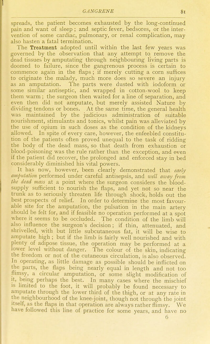 spreads, the patient becomes exhausted by the long-continued pain and want of sleep ; and septic fever, bedsores, or the inter- vention of some cardiac, pulmonary, or renal complication, may also hasten a fatal termination. The Treatment adopted until within the last few years was governed by the observation that any attempt to remove the dead tissues by amputating through neighbouring living parts is doomed to failure, since the gangrenous process is certain to commence again in the flaps ; if merely cutting a corn suffices to originate the malady, much more does so severe an injury as an amputation. The parts were dusted with iodoform or some similar antiseptic, and wrapped in cotton-wool to keep them warm; the surgeon then waited for a line of separation, and even then did not amputate, but merely assisted Nature by dividing tendons or bones. At the same time, the general health was maintained by the judicious administration of suitable nourishment, stimulants and tonics, whilst pain was alleviated by the use of opium in such doses as the condition of the kidneys allowed. In spite of every care, however, the enfeebled constitu- tion of the patients often proved unequal to the task of ridding the body of the dead mass, so that death from exhaustion or blood-poisoning was the rule rather than the exception, and even if the patient did recover, the prolonged and enforced stay in bed considerably diminished his vital powers. It has now, however, been clearly demonstrated that early amputation performed under careful antisepsis, and well away from the dead mass at a point where the surgeon considers the blood- supply sufficient to nourish the flaps, and yet not so near the trunk as to seriously threaten life through shock, holds out the best prospects of relief. In order to determine the most favour- able site for the amputation, the pulsation in the main artery should be felt for, and if feasible no operation performed at a spot where it seems to be occluded. The condition of the limb will also influence the surgeon's decision; if thin, attenuated, and shrivelled, with but little subcutaneous fat, it will be wise to amputate high ; but if the limb is fairly well nourished and with plenty of adipose tissue, the operation may be performed at a lower level without danger. The colour of the skin, indicating the freedom or not of the cutaneous circulation, is also observed. In operating, as little damage as possible should be inflicted on the parts, the flaps being nearly equal in length and not too flimsy, a circular amputation, or some slight modification of it, being perhaps the best. In many cases where the mischief is limited to the foot, it will probably be found necessary to amputate through the lower third of the thigh, or at any rate in the neighbourhood of the knee-joint, though not through the joint itself, as the flaps in that operation are always rather flimsy. We have followed this line of practice for some years, and have no 6