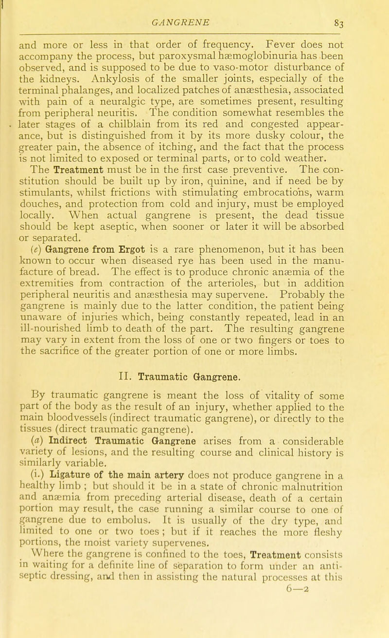 and more or less in that order of frequency. Fever does not accompany the process, but paroxysmal haemoglobinuria has been observed, and is supposed to be due to vaso-motor disturbance of the kidneys. Ankylosis of the smaller joints, especially of the terminal phalanges, and localized patches of anaesthesia, associated with pain of a neuralgic type, are sometimes present, resulting from peripheral neuritis. The condition somewhat resembles the later stages of a chilblain from its red and congested appear- ance, but is distinguished from it by its more dusky colour, the greater pain, the absence of itching, and the fact that the process is not limited to exposed or terminal parts, or to cold weather. The Treatment must be in the first case preventive. The con- stitution should be built up by iron, quinine, and if need be by stimulants, whilst frictions with stimulating embrocations, warm douches, and protection from cold and injury, must be employed locally. When actual gangrene is present, the dead tissue should be kept aseptic, when sooner or later it will be absorbed or separated. (e) Gangrene from Ergot is a rare phenomenon, but it has been known to occur when diseased rye has been used in the manu- facture of bread. The effect is to produce chronic anaemia of the extremities from contraction of the arterioles, but in addition peripheral neuritis and anaesthesia may supervene. Probably the gangrene is mainly due to the latter condition, the patient being unaware of injuries which, being constantly repeated, lead in an ill-nourished limb to death of the part. The resulting gangrene may vary in extent from the loss of one or two fingers or toes to the sacrifice of the greater portion of one or more limbs. II. Traumatic Gangrene. By traumatic gangrene is meant the loss of vitality of some part of the body as the result of an injury, whether applied to the main bloodvessels (indirect traumatic gangrene), or directly to the tissues (direct traumatic gangrene). (a) Indirect Traumatic Gangrene arises from a considerable variety of lesions, and the resulting course and clinical history is similarly variable. (i.) Ligature of the main artery does not produce gangrene in a healthy limb ; but should it be in a state of chronic malnutrition and anaemia from preceding arterial disease, death of a certain portion may result, the case running a similar course to one of gangrene due to embolus. It is usually of the dry type, and limited to one or two toes; but if it reaches the more fleshy portions, the moist variety supervenes. Where the gangrene is confined to the toes, Treatment consists in waiting for a definite line of separation to form under an anti- septic dressing, and then in assisting the natural processes at this 6—2