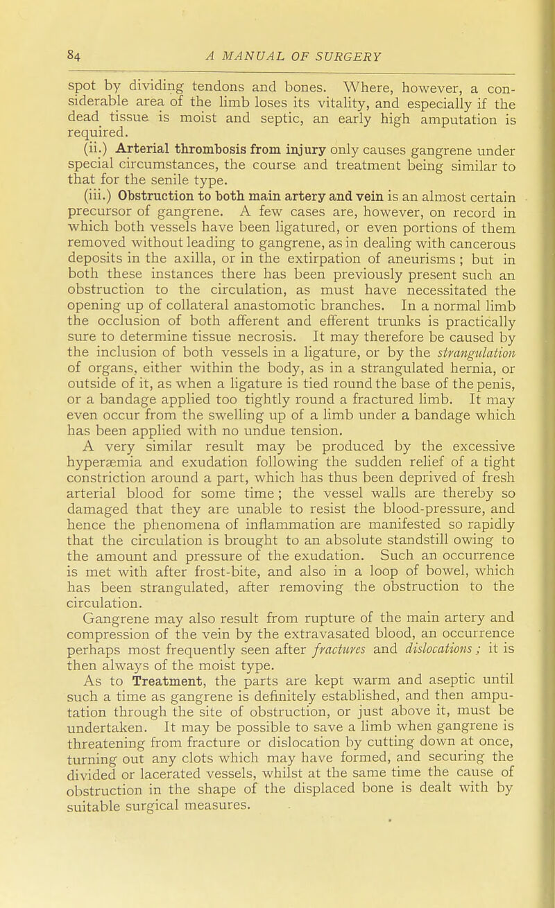 spot by dividing tendons and bones. Where, however, a con- siderable area of the limb loses its vitality, and especially if the dead tissue is moist and septic, an early high amputation is required. (ii.) Arterial thrombosis from injury only causes gangrene under special circumstances, the course and treatment being similar to that for the senile type. (iii.) Obstruction to both main artery and vein is an almost certain precursor of gangrene. A few cases are, however, on record in which both vessels have been ligatured, or even portions of them removed without leading to gangrene, as in dealing with cancerous deposits in the axilla, or in the extirpation of aneurisms ; but in both these instances there has been previously present such an obstruction to the circulation, as must have necessitated the opening up of collateral anastomotic branches. In a normal limb the occlusion of both afferent and efferent trunks is practically sure to determine tissue necrosis. It may therefore be caused by the inclusion of both vessels in a ligature, or by the strangulation of organs, either within the body, as in a strangulated hernia, or outside of it, as when a ligature is tied round the base of the penis, or a bandage applied too tightly round a fractured limb. It may even occur from the swelling up of a limb under a bandage which has been applied with no undue tension. A very similar result may be produced by the excessive hyperaemia and exudation following the sudden relief of a tight constriction around a part, which has thus been deprived of fresh arterial blood for some time; the vessel walls are thereby so damaged that they are unable to resist the blood-pressure, and hence the phenomena of inflammation are manifested so rapidly that the circulation is brought to an absolute standstill owing to the amount and pressure of the exudation. Such an occurrence is met with after frost-bite, and also in a loop of bowel, which has been strangulated, after removing the obstruction to the circulation. Gangrene may also result from rupture of the main artery and compression of the vein by the extravasated blood, an occurrence perhaps most frequently seen after fractures and dislocations ; it is then always of the moist type. As to Treatment, the parts are kept warm and aseptic until such a time as gangrene is definitely established, and then ampu- tation through the site of obstruction, or just above it, must be undertaken. It may be possible to save a limb when gangrene is threatening from fracture or dislocation by cutting down at once, turning out any clots which may have formed, and securing the divided or lacerated vessels, whilst at the same time the cause of obstruction in the shape of the displaced bone is dealt with by suitable surgical measures.