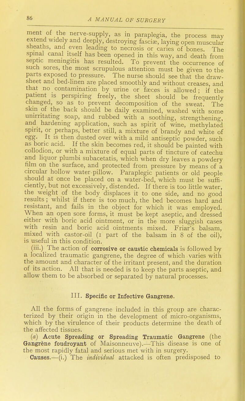 merit of the nerve-supply, as in paraplegia, the process may extend widely and deeply, destroying fasciae, laying open muscular sheaths, and even leading to necrosis or caries of bones. The spinal canal itself has been opened in this way, and death from septic meningitis has resulted. To prevent the occurrence of such sores, the most scrupulous attention must be given to the parts exposed to pressure. The nurse should see that the draw- sheet and bed-linen are placed smoothly and without creases, and that no contamination by urine or faeces is allowed ; if the patient is perspiring freely, the sheet should be frequently changed, so as to prevent decomposition of the sweat. The skin of the back should be daily examined, washed with some umrritating soap, and rubbed with a soothing, strengthening, and hardening application, such as spirit of wine, methylated spirit, or perhaps, better still, a mixture of brandy and white of egg. It is then dusted over with a mild antiseptic powder, such as boric acid. If the skin becomes red, it should be painted with collodion, or with a mixture of equal parts of tincture of catechu and liquor plumbi subacetatis, which when dry leaves a powdery film on the surface, and protected from pressure by means of a circular hollow water-pillow. Paraplegic patients or old people should at once be placed on a water-bed, which must be suffi- ciently, but not excessively, distended. If there is too little water, the weight of the body displaces it to one side, and no good results ; whilst if there is too much, the bed becomes hard and resistant, and fails in the object for which it was employed. When an open sore forms, it must be kept aseptic, and dressed either with boric acid ointment, or in the more sluggish cases with resin and boric acid ointments mixed. Friar's balsam, mixed with castor-oil (i part of the balsam in 8 of the oil), is useful in this condition. (iii.) The action of corrosive or caustic chemicals is followed by a localized traumatic gangrene, the degree of which , varies with the amount and character of the irritant present, and the duration of its action. All that is needed is to keep the parts aseptic, and allow them to be absorbed or separated by natural processes. III. Specific or Infective Gangrene. All the forms of gangrene included in this group are charac- terized by their origin in the development of micro-organisms, which by the virulence of their products determine the death of the affected tissues. (a) Acute Spreading or Spreading Traumatic Gangrene (the Gangrene foudroyant of Maisonneuve).—This disease is one of the most rapidly fatal and serious met with in surgery. Causes.—(i.) The individual attacked is often predisposed to