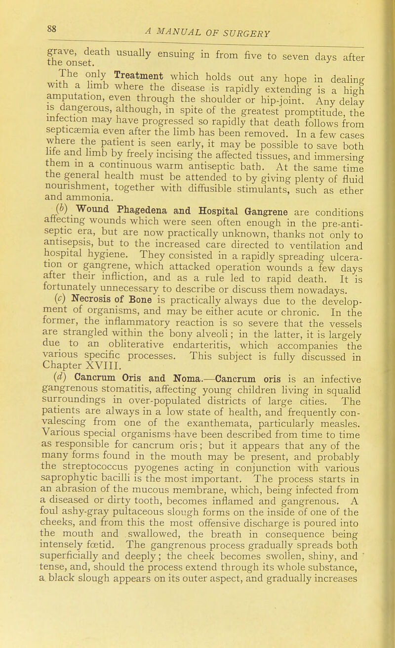 fheVonseteath USUaUy enSuing in from five to seven days after The only Treatment which holds out any hope in dealing with a limb where the disease is rapidly extending is a high amputation, even through the shoulder or hip-joint. Any delay is dangerous, although, in spite of the greatest promptitude, the intection may have progressed so rapidly that death follows from septicaemia even after the limb has been removed. In a few cases where the patient is seen early, it may be possible to save both lite and limb by freely incising the affected tissues, and immersing them in a continuous warm antiseptic bath. At the same time the general health must be attended to by giving plenty of fluid nourishment, together with diffusible stimulants, such as ether and ammonia. (b) Wound Phagedena and Hospital Gangrene are conditions affecting wounds which were seen often enough in the pre-anti- septic era, but are now practically unknown, thanks not only to antisepsis, but to the increased care directed to ventilation and hospital hygiene. They consisted in a rapidly spreading ulcera- tion or gangrene, which attacked operation wounds a few days after their infliction, and as a rule led to rapid death. It is fortunately unnecessary to describe or discuss them nowadays. (c) Necrosis of Bone is practically always due to the develop- ment of organisms, and may be either acute or chronic. In the former, the inflammatory reaction is so severe that the vessels are strangled within the bony alveoli; in the latter, it is largely due to an obliterative endarteritis, which accompanies the various specific processes. This subject is fully discussed in Chapter XVIII. (d) Cancrum Oris and Noma.—Cancrum oris is an infective gangrenous stomatitis, affecting young children living in squalid surroundings in over-populated districts of large cities. The patients are always in a low state of health, and frequently con- valescing from one of the exanthemata, particularly measles. Various special organisms have been described from time to time as responsible for cancrum oris; but it appears that any of the many forms found in the mouth may be present, and probably the streptococcus pyogenes acting in conjunction with various saprophytic bacilli is the most important. The process starts in an abrasion of the mucous membrane, which, being infected from a diseased or dirty tooth, becomes inflamed and gangrenous. A foul ashy-gray pultaceous slough forms on the inside of one of the cheeks, and from this the most offensive discharge is poured into the mouth and swallowed, the breath in consequence being intensely fcetid. The gangrenous process gradually spreads both superficially and deeply ; the cheek becomes swollen, shiny, and tense, and, should the process extend through its whole substance, a black slough appears on its outer aspect, and gradually increases