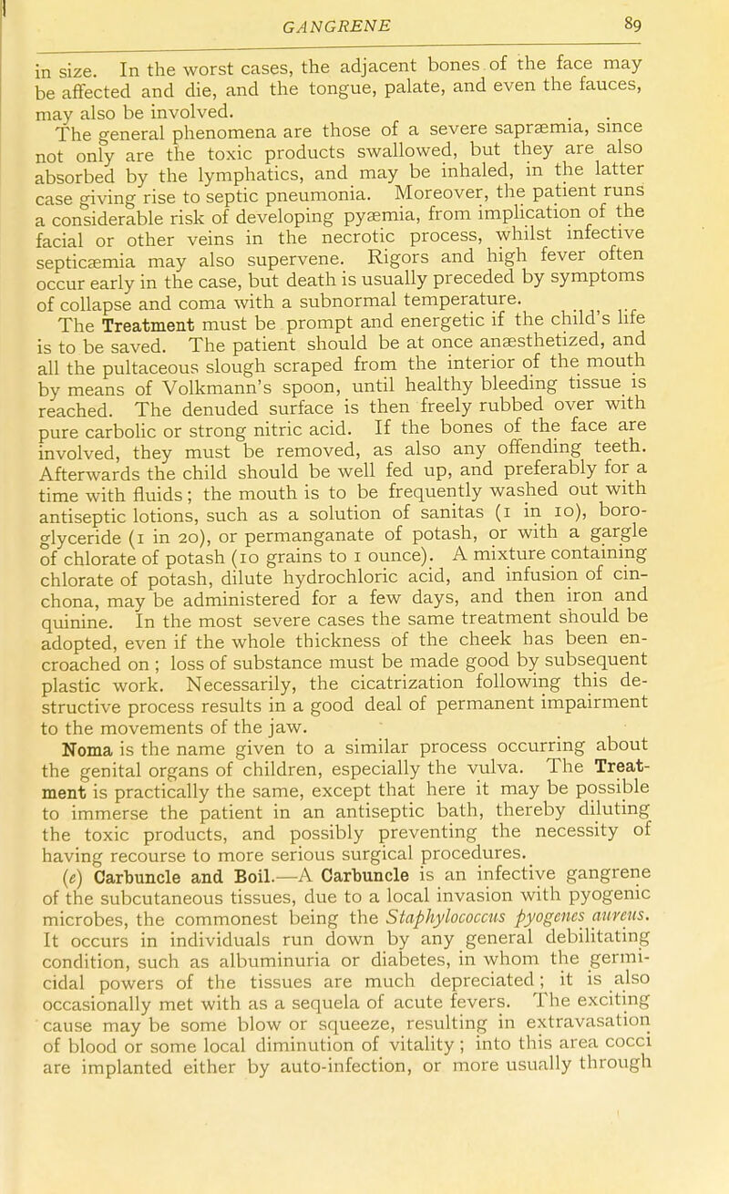 in size. In the worst cases, the adjacent bones of the face may be affected and die, and the tongue, palate, and even the fauces, may also be involved. The general phenomena are those of a severe saprsemia, since not only are the toxic products swallowed, but they are also absorbed by the lymphatics, and may be inhaled, m the latter case giving rise to septic pneumonia. Moreover, the patient runs a considerable risk of developing pyaemia, from implication of the facial or other veins in the necrotic process, whilst infective septicemia may also supervene. Rigors and high fever often occur early in the case, but death is usually preceded by symptoms of collapse and coma with a subnormal temperature. The Treatment must be prompt and energetic if the child's life is to be saved. The patient should be at once anaesthetized, and all the pultaceous slough scraped from the interior of the mouth by means of Volkmann's spoon, until healthy bleeding tissue is reached. The denuded surface is then freely rubbed over with pure carbolic or strong nitric acid. If the bones of the face are involved, they must be removed, as also any offending teeth. Afterwards the child should be well fed up, and preferably for a time with fluids; the mouth is to be frequently washed out with antiseptic lotions, such as a solution of sanitas (1 in 10), boro- glyceride (1 in 20), or permanganate of potash, or with a gargle of chlorate of potash (10 grains to 1 ounce). A mixture containing chlorate of potash, dilute hydrochloric acid, and infusion of cin- chona, may be administered for a few days, and then iron and quinine. In the most severe cases the same treatment should be adopted, even if the whole thickness of the cheek has been en- croached on ; loss of substance must be made good by subsequent plastic work. Necessarily, the cicatrization following this de- structive process results in a good deal of permanent impairment to the movements of the jaw. Noma is the name given to a similar process occurring about the genital organs of children, especially the vulva. The Treat- ment is practically the same, except that here it may be possible to immerse the patient in an antiseptic bath, thereby diluting the toxic products, and possibly preventing the necessity of having recourse to more serious surgical procedures. (e) Carbuncle and Boil.—A Carbuncle is an infective gangrene of the subcutaneous tissues, due to a local invasion with pyogenic microbes, the commonest being the Staphylococcus pyogenes aureus. It occurs in individuals run down by any general debilitating condition, such as albuminuria or diabetes, in whom the germi- cidal powers of the tissues are much depreciated; it is also occasionally met with as a sequela of acute fevers. The exciting cause may be some blow or squeeze, resulting in extravasation of blood or some local diminution of vitality; into this area cocci are implanted either by auto-infection, or more usually through