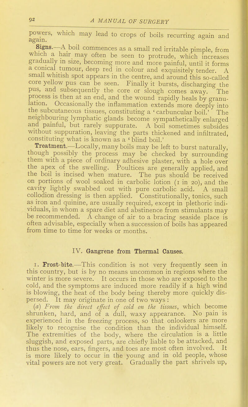 fglin^' WhiCh lead t0 Cr°PS °f b°ilS recurring again and Signs. A boil commences as a small red irritable pimple, from which a hair may often be seen to protrude, which increases gradually in size, becoming more and more painful, until it forms a conical tumour, deep red in colour and exquisitely tender. A small whitish spot appears in the centre, and around this so-called core yellow pus can be seen. Finally it bursts, discharging the pus, and subsequently the core or slough comes away. The process is then at an end, and the wound rapidly heals by granu- lation. Occasionally the inflammation extends more deeply into the subcutaneous tissues, constituting a ' carbuncular boil.' The neighbouring lymphatic glands become sympathetically enlarged and painful, but rarely suppurate. A boil sometimes subsides without suppuration, leaving the parts thickened and infiltrated, constituting what is known as a ' blind boil.' Treatment.—Locally, many boils may be left to burst naturally, though possibly the process may be checked by surrounding them with a piece of ordinary adhesive plaster, with a hole over the apex of the swelling. Poultices are generally applied, and the boil is incised when mature. The pus should be received on portions of wool soaked in carbolic lotion (i in 20), and the cavity lightly swabbed out with pure carbolic acid. A small collodion dressing is then applied. Constitutionally, tonics, such as iron and quinine, are usually required, except in plethoric indi- viduals, in whom a spare diet and abstinence from stimulants may be recommended. A change of air to a bracing seaside place is often advisable, especially when a succession of boils has appeared from time to time for weeks or months. IV. Gangrene from Thermal Causes. 1. Frost-bite.—This condition is not very frequently seen in this country, but is by no means uncommon in regions where the winter is more severe. It occurs in those who are exposed to the cold, and the symptoms are induced more readily if a high wind is blowing, the heat of the body being thereby more quickly dis- persed. It may originate in one of two ways : (a) From the direct effect of cold on the tissues, which become shrunken, hard, and of a dull, waxy appearance. No pain is experienced in the freezing process, so that onlookers are more likely to recognise the condition than the individual himself. The extremities of the body, where the circulation is a little sluggish, and exposed parts, are chiefly liable to be attacked, and thus the nose, ears, fingers, and toes are most often involved. It is more likely to occur in the young and in old people, whose vital powers are not very great. Gradually the part shrivels up,